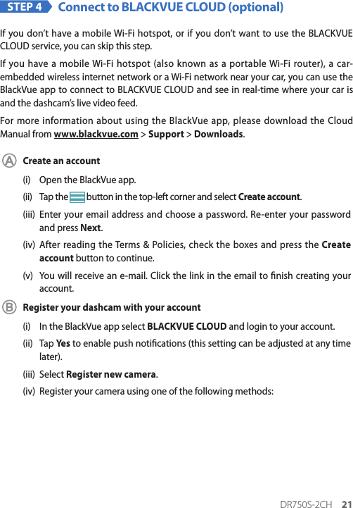 DR750S-2CH 21STEP 4 Connect to BLACKVUE CLOUD (optional)If you don’t have a mobile Wi-Fi hotspot, or if you don’t want to use the BLACKVUE CLOUD service, you can skip this step.If you have a mobile Wi-Fi hotspot (also known as a portable Wi-Fi router), a car-embedded wireless internet network or a Wi-Fi network near your car, you can use the BlackVue app to connect to BLACKVUE CLOUD and see in real-time where your car is and the dashcam’s live video feed.For more information about using the BlackVue app, please download the Cloud Manual from www.blackvue.com &gt; Support &gt; Downloads.Create an account(i)  Open the BlackVue app.(ii)  Tap the   button in the top-left corner and select Create account.(iii)  Enter your email address and choose a password. Re-enter your password and press Next.(iv)  After reading the Terms &amp; Policies, check the boxes and press the Create account button to continue.(v)  You will receive an e-mail. Click the link in the email to nish creating your account.Register your dashcam with your account(i)  In the BlackVue app select BLACKVUE CLOUD and login to your account.(ii)  Tap Yes  to enable push notications (this setting can be adjusted at any time later).(iii)  Select Register new camera.(iv)  Register your camera using one of the following methods: