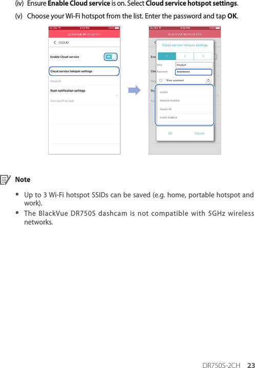 DR750S-2CH 23(iv)  Ensure Enable Cloud service is on. Select Cloud service hotspot settings.(v)  Choose your Wi-Fi hotspot from the list. Enter the password and tap OK. Note yUp to 3 Wi-Fi hotspot SSIDs can be saved (e.g. home, portable hotspot and work). yThe BlackVue DR750S dashcam is not compatible with 5GHz wireless networks.