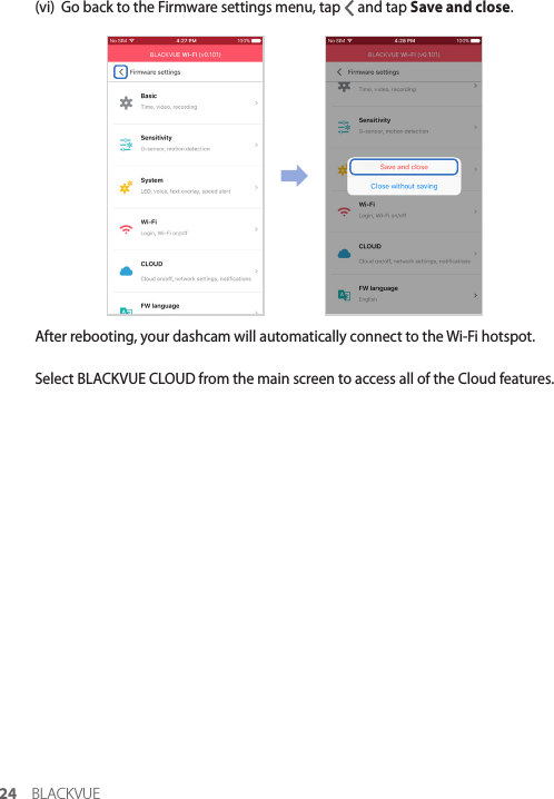 24 BLACKVUE(vi)  Go back to the Firmware settings menu, tap   and tap Save and close.After rebooting, your dashcam will automatically connect to the Wi-Fi hotspot.Select BLACKVUE CLOUD from the main screen to access all of the Cloud features.