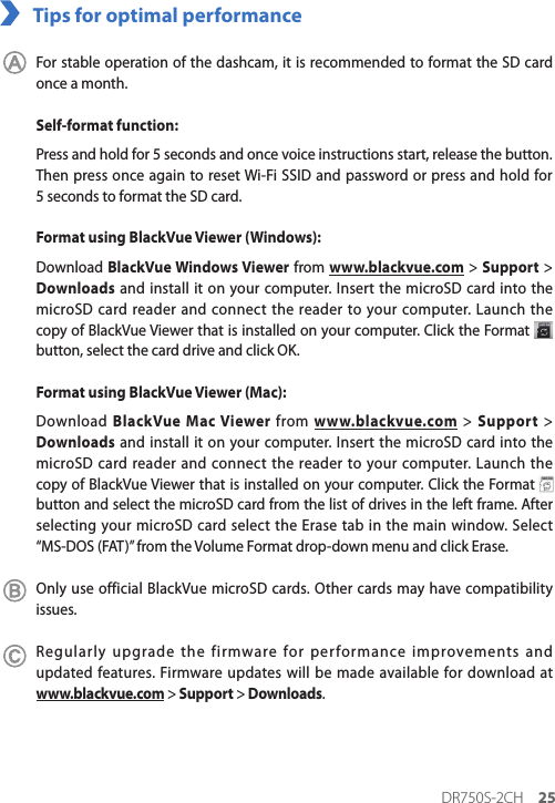 DR750S-2CH 25Tips for optimal performance For stable operation of the dashcam, it is recommended to format the SD card once a month.Self-format function:Press and hold for 5 seconds and once voice instructions start, release the button. Then press once again to reset Wi-Fi SSID and password or press and hold for 5seconds to format the SD card.Format using BlackVue Viewer (Windows):Download BlackVue Windows Viewer from www.blackvue.com &gt; Support &gt;  Downloads and install it on your computer. Insert the microSD card into the microSD card reader and connect the reader to your computer. Launch the copy of BlackVue Viewer that is installed on your computer. Click the Format   button, select the card drive and click OK.Format using BlackVue Viewer (Mac):Download BlackVue Mac Viewer from www.blackvue.com &gt; Support &gt; Downloads and install it on your computer. Insert the microSD card into the microSD card reader and connect the reader to your computer. Launch the copy of BlackVue Viewer that is installed on your computer. Click the Format   button and select the microSD card from the list of drives in the left frame. After selecting your microSD card select the Erase tab in the main window. Select  “MS-DOS (FAT)” from the Volume Format drop-down menu and click Erase.Only use official BlackVue microSD cards. Other cards may have compatibility issues.Regularly upgrade the firmware for performance improvements and updated features. Firmware updates will be made available for download at  www.blackvue.com &gt; Support &gt; Downloads.