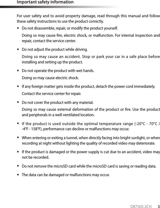 Important safety informationFor user safety and to avoid property damage, read through this manual and follow these safety instructions to use the product correctly. yDo not disassemble, repair, or modify the product yourself. Doing so may cause re, electric shock, or malfunction. For internal inspection and repair, contact the service center. yDo not adjust the product while driving.Doing so may cause an accident. Stop or park your car in a safe place before installing and setting up the product. yDo not operate the product with wet hands.Doing so may cause electric shock. yIf any foreign matter gets inside the product, detach the power cord immediately.Contact the service center for repair. yDo not cover the product with any material.Doing so may cause external deformation of the product or re. Use the product and peripherals in a well-ventilated location. yIf the product is used outside the optimal temperature range (-20°C - 70°C /  -4°F - 158°F), performance can decline or malfunctions may occur. yWhen entering or exiting a tunnel, when directly facing into bright sunlight, or when recording at night without lighting the quality of recorded video may deteriorate. yIf the product is damaged or the power supply is cut due to an accident, video may not be recorded. yDo not remove the microSD card while the microSD card is saving or reading data. yThe data can be damaged or malfunctions may occur.DR750S-2CH 3