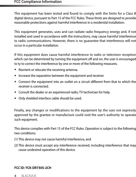 FCC Compliance InformationThis equipment has been tested and found to comply with the limits for a Class B digital device, pursuant to Part 15 of the FCC Rules. These limits are designed to provide reasonable protections against harmful interference in a residential installation.This equipment generates, uses and can radiate radio frequency energy and, if not installed and used in accordance with the instructions, may cause harmful interference to radio communications. However, there is no guarantee that interference will not occur in a particular installation.If this equipment does cause harmful interference to radio or television reception which can be determined by turning the equipment o and on, the user is encouraged to ty to correct the interference by one or more of the following measures. yReorient or relocate the receiving antenna. yIncrease the separation between the equipment and receiver. yConnect the equipment into an outlet on a circuit dierent from that to which the receiver is connected. yConsult the dealer or an experienced radio, TV technician for help. yOnly shielded interface cable should be used.Finally, any changes or modifications to the equipment by the user not expressly approved by the grantee or manufacture could void the user’s authority to operate such equipment.This device complies with Part 15 of the FCC Rules. Operation is subject to the following two conditions:(1) This device may not cause harmful interference, and(2)  This device must accept any interference received, including interference that may cause undesired operation of this device.FCC ID: YCK-DR750S-2CH4BLACKVUE