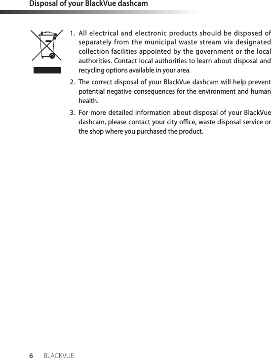 Disposal of your BlackVue dashcam1.  All electrical and electronic products should be disposed of separately from the municipal waste stream via designated collection facilities appointed by the government or the local authorities. Contact local authorities to learn about disposal and recycling options available in your area.2.  The correct disposal of your BlackVue dashcam will help prevent potential negative consequences for the environment and human health.3.  For more detailed information about disposal of your BlackVue dashcam, please contact your city oce, waste disposal service or the shop where you purchased the product.6BLACKVUE