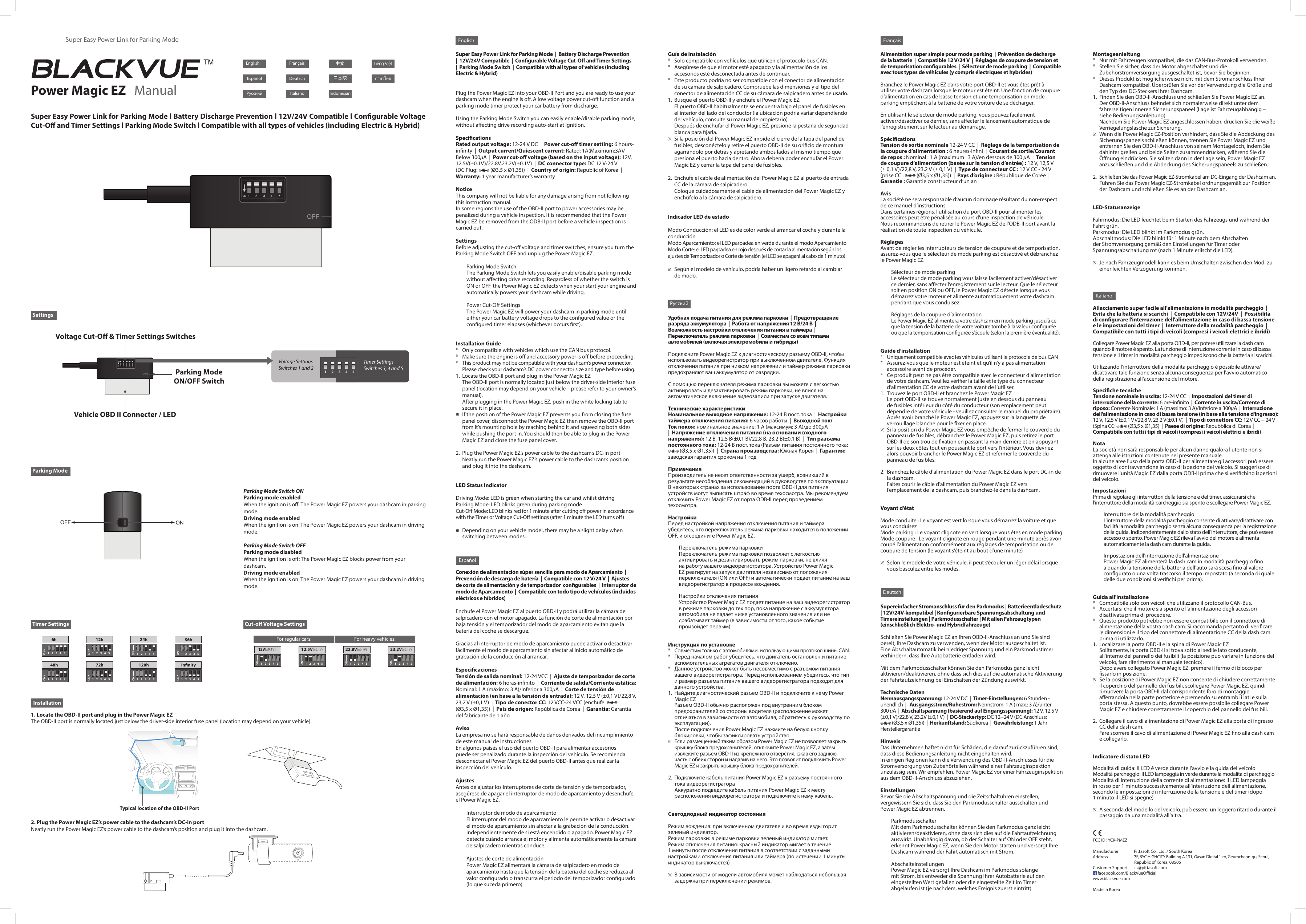 Manufacturer                Pittasoft Co., Ltd. / South KoreaAddress                           7F, BYC HIGHCITY Building A 131, Gasan Digital 1-ro, Geumcheon-gu, Seoul,                                              Republic of Korea, 08506Customer Support       cs@pittasoft.com     facebook.com/BlackVueOcialwww.blackvue.comMade in KoreaSettingsParking ModeTimer Settings Cut-o Voltage SettingsInstallation6h 12h 24h 36h48h 72h 120h Innity1 2 3 4 5NO1 2 3 4 5NO1 2 3 4 5NO1 2 3 4 5NO1 2 3 4 5NO1 2 3 4 5NO1 2 3 4 5NO1 2 3 4 5NO12.5V(±0.1V)1 2 3 4 5NO1 2 3 4 5NO22.8V(±0.1V)1 2 3 4 5NO23.2V(±0.1V)1 2 3 4 5NOSuper Easy Power Link for Parking ModePower Magic EZ   ManualFrançaisDeutschItalianoEspañolPусскийFrançaisDeutschItaliano Indonesian日本語 Tiếng Việt中文EspañolPусскийEnglishTimer Settings Switches 3, 4 and 5Voltage SettingsSwitches 1 and 2 1 2 3 4 512V(±0.1V)Super Easy Power Link for Parking Mode l Battery Discharge Prevention l 12V/24V Compatible l Congurable Voltage Cut-O and Timer Settings l Parking Mode Switch l Compatible with all types of vehicles (including Electric &amp; Hybrid)Vehicle OBD II Connecter / LEDParking Mode ON/OFF SwitchVoltage Cut-O &amp; Timer Settings SwitchesONOFFParking Mode Switch ONParking mode enabledWhen the ignition is o: The Power Magic EZ powers your dashcam in parking mode.Driving mode enabledWhen the ignition is on: The Power Magic EZ powers your dashcam in driving mode.Parking Mode Switch OFFParking mode disabledWhen the ignition is o: The Power Magic EZ blocks power from your dashcam.Driving mode enabledWhen the ignition is on: The Power Magic EZ powers your dashcam in driving mode.1. Locate the OBD-II port and plug in the Power Magic EZThe OBD-II port is normally located just below the driver-side interior fuse panel (location may depend on your vehicle).Typical location of the OBD-II Port                                   2. Plug the Power Magic EZ’s power cable to the dashcam’s DC-in portNeatly run the Power Magic EZ’s power cable to the dashcam’s position and plug it into the dashcam.For regular cars:     For heavy vehicles:  Supereinfacher Stromanschluss für den Parkmodus | Batterieentladeschutz | 12V/24V-kompatibel | Kongurierbare Spannungsabschaltung und Timereinstellungen | Parkmodusschalter | Mit allen Fahrzeugtypen (einschließlich Elektro- und Hybridfahrzeuge)Schließen Sie Power Magic EZ an Ihren OBD-II-Anschluss an und Sie sind bereit, Ihre Dashcam zu verwenden, wenn der Motor ausgeschaltet ist. Eine Abschaltautomatik bei niedriger Spannung und ein Parkmodustimer verhindern, dass Ihre Autobatterie entladen wird.Mit dem Parkmodusschalter können Sie den Parkmodus ganz leicht aktivieren/deaktivieren, ohne dass sich dies auf die automatische Aktivierung der Fahrtaufzeichnung bei Einschalten der Zündung auswirkt.Technische DatenNennausgangsspannung: 12-24 V DC  |  Timer-Einstellungen: 6 Stunden - unendlich  |   Ausgangsstrom/Ruhestrom: Nennstrom: 1 A ( max.: 3 A)/unter 300µA  |  Abschaltspannung (basierend auf Eingangsspannung): 12 V, 12,5V (±0,1 V)/22,8 V, 23,2V (±0,1 V)  |  DC-Steckertyp: DC 12−24V (DC Anschluss:  (Ø3,5 x Ø1,35))  |  Herkunftsland: Südkorea  |  Gewährleistung: 1 Jahr HerstellergarantieHinweisDas Unternehmen haftet nicht für Schäden, die darauf zurückzuführen sind, dass diese Bedienungsanleitung nicht eingehalten wird. In einigen Regionen kann die Verwendung des OBD-II-Anschlusses für die Stromversorgung von Zubehörteilen während einer Fahrzeuginspektion unzulässig sein. Wir empfehlen, Power Magic EZ vor einer Fahrzeuginspektion aus dem OBD-II-Anschluss abzuziehen.EinstellungenBevor Sie die Abschaltspannung und die Zeitschaltuhren einstellen, vergewissern Sie sich, dass Sie den Parkmodusschalter ausschalten und Power Magic EZ abtrennen.ParkmodusschalterMit dem Parkmodusschalter können Sie den Parkmodus ganz leicht aktivieren/deaktivieren, ohne dass sich dies auf die Fahrtaufzeichnung auswirkt. Unabhängig davon, ob der Schalter auf ON oder OFF steht, erkennt Power Magic EZ, wenn Sie den Motor starten und versorgt Ihre Dashcam während der Fahrt automatisch mit Strom.AbschalteinstellungenPower Magic EZ versorgt Ihre Dashcam im Parkmodus solange mit Strom, bis entweder die Spannung Ihrer Autobatterie auf den eingestellten Wert gefallen oder die eingestellte Zeit im Timer abgelaufen ist (je nachdem, welches Ereignis zuerst eintritt).Montageanleitung*  Nur mit Fahrzeugen kompatibel, die das CAN-Bus-Protokoll verwenden.*  Stellen Sie sicher, dass der Motor abgeschaltet und die Zubehörstromversorgung ausgeschaltet ist, bevor Sie beginnen.*  Dieses Produkt ist möglicherweise nicht mit dem Stromanschluss Ihrer Dashcam kompatibel. Überprüfen Sie vor der Verwendung die Größe und den Typ des DC-Steckers Ihrer Dashcam.1.  Finden Sie den OBD-II-Anschluss und schließen Sie Power Magic EZ an.Der OBD-II-Anschluss bendet sich normalerweise direkt unter dem fahrerseitigen inneren Sicherungspaneel (Lage ist Fahrzeugabhängig – siehe Bedienungsanleitung).Nachdem Sie Power Magic EZ angeschlossen haben, drücken Sie die weiße Verriegelungslasche zur Sicherung.※ Wenn die Power Magic EZ-Position verhindert, dass Sie die Abdeckung des Sicherungspaneels schließen können, trennen Sie Power Magic EZ und entfernen Sie den OBD-II-Anschluss von seinem Montageloch, indem Sie dahinter greifen und beide Seiten zusammendrücken, während Sie die Önung eindrücken. Sie sollten dann in der Lage sein, Power Magic EZ anzuschließen und die Abdeckung des Sicherungspaneels zu schließen.2.  Schließen Sie das Power Magic EZ-Stromkabel am DC-Eingang der Dashcam an.Führen Sie das Power Magic EZ-Stromkabel ordnungsgemäß zur Position der Dashcam und schließen Sie es an der Dashcam an.LED-StatusanzeigeFahrmodus: Die LED leuchtet beim Starten des Fahrzeugs und während der Fahrt grün.Parkmodus: Die LED blinkt im Parkmodus grün.Abschaltmodus: Die LED blinkt für 1 Minute nach dem Abschalten der Stromversorgung gemäß den Einstellungen für Timer oder Spannungsabschaltung rot (nach 1 Minute erlischt die LED).※ Je nach Fahrzeugmodell kann es beim Umschalten zwischen den Modi zu einer leichten Verzögerung kommen.Conexión de alimentación súper sencilla para modo de Aparcamiento  |  Prevención de descarga de batería  |  Compatible con 12 V/24 V  |  Ajustes de corte de alimentación y de temporizador  congurables  |  Interruptor de modo de Aparcamiento  |  Compatible con todo tipo de vehículos (incluidos eléctricos e híbridos)Enchufe el Power Magic EZ al puerto OBD-II y podrá utilizar la cámara de salpicadero con el motor apagado. La función de corte de alimentación por baja tensión y el temporizador del modo de aparcamiento evitan que la batería del coche se descargue.Gracias al interruptor de modo de aparcamiento puede activar o desactivar fácilmente el modo de aparcamiento sin afectar al inicio automático de grabación de la conducción al arrancar.EspecicacionesTensión de salida nominal: 12-24 VCC  |  Ajuste de temporizador de corte  de alimentación: 6 horas-innito  |  Corriente de salida/Corriente estática: Nominal: 1 A (máximo: 3 A)/Inferior a 300µA  |  Corte de tensión de alimentación (en base a la tensión de entrada): 12 V, 12,5 V (±0,1 V)/22,8 V, 23,2 V (±0,1 V)  |  Tipo de conector CC: 12 VCC-24 VCC (enchufe:    (Ø3,5x Ø1,35))  |  País de origen: República de Corea  |  Garantía: Garantía del fabricante de 1 añoAvisoLa empresa no se hará responsable de daños derivados del incumplimiento de este manual de instrucciones. En algunos países el uso del puerto OBD-II para alimentar accesorios puede ser penalizado durante la inspección del vehículo. Se recomienda desconectar el Power Magic EZ del puerto OBD-II antes que realizar la inspección del vehículo.AjustesAntes de ajustar los interruptores de corte de tensión y de temporizador, asegúrese de apagar el interruptor de modo de aparcamiento y desenchufe el Power Magic EZ.Interruptor de modo de aparcamientoEl interruptor del modo de aparcamiento le permite activar o desactivar el modo de aparcamiento sin afectar a la grabación de la conducción. Independientemente de si está encendido o apagado, Power Magic EZ detecta cuándo arranca el motor y alimenta automáticamente la cámara de salpicadero mientras conduce.Ajustes de corte de alimentaciónPower Magic EZ alimentará la cámara de salpicadero en modo de aparcamiento hasta que la tensión de la batería del coche se reduzca al valor congurado o transcurra el periodo del temporizador congurado (lo que suceda primero).Guía de instalación*  Solo compatible con vehículos que utilicen el protocolo bus CAN.*  Asegúrese de que el motor esté apagado y la alimentación de los accesorios esté desconectada antes de continuar.*  Este producto podría no ser compatible con el conector de alimentación de su cámara de salpicadero. Compruebe las dimensiones y el tipo del conector de alimentación CC de su cámara de salpicadero antes de usarlo.1.  Busque el puerto OBD-II y enchufe el Power Magic EZEl puerto OBD-II habitualmente se encuentra bajo el panel de fusibles en el interior del lado del conductor (la ubicación podría variar dependiendo del vehículo, consulte su manual de propietario).Después de enchufar el Power Magic EZ, presione la pestaña de seguridad blanca para jarla.※ Si la posición del Power Magic EZ impide el cierre de la tapa del panel de fusibles, desconéctelo y retire el puerto OBD-II de su oricio de montura agarrándolo por detrás y apretando ambos lados al mismo tiempo que presiona el puerto hacia dentro. Ahora debería poder enchufar el Power Magic EZ y cerrar la tapa del panel de fusibles.2.  Enchufe el cable de alimentación del Power Magic EZ al puerto de entrada CC de la cámara de salpicaderoColoque cuidadosamente el cable de alimentación del Power Magic EZ y enchúfelo a la cámara de salpicadero.Indicador LED de estadoModo Conducción: el LED es de color verde al arrancar el coche y durante la conducciónModo Aparcamiento: el LED parpadea en verde durante el modo AparcamientoModo Corte: el LED parpadea en rojo después de cortar la alimentación según los ajustes de Temporizador o Corte de tensión (el LED se apagará al cabo de 1 minuto)※ Según el modelo de vehículo, podría haber un ligero retardo al cambiar de modo.Alimentation super simple pour mode parking  |  Prévention de décharge de la batterie  |  Compatible 12V/24V  |  Réglages de coupure de tension et de temporisation congurables  |  Sélecteur de mode parking  |  Compatible avec tous types de véhicules (y compris électriques et hybrides)Branchez le Power Magic EZ dans votre port OBD-II et vous êtes prêt à utiliser votre dashcam lorsque le moteur est éteint. Une fonction de coupure d’alimentation en cas de basse tension et une temporisation en mode parking empêchent à la batterie de votre voiture de se décharger.En utilisant le sélecteur de mode parking, vous pouvez facilement activer/désactiver ce dernier, sans aecter le lancement automatique de l’enregistrement sur le lecteur au démarrage.SpécicationsTension de sortie nominale 12-24VCC  |  Réglage de la temporisation de la coupure d’alimentation: 6heures-inni  |  Courant de sortie/Courant de repos: Nominal: 1A (maximum: 3A)/en dessous de 300µA  |  Tension de coupure d’alimentation (basée sur la tension d’entrée): 12V, 12,5V (±0,1V)/22,8V, 23,2V (± 0,1V)  |  Type de connecteur CC: 12VCC - 24V (prise CC:   (Ø3,5xØ1,35))  |  Pays d’origine: République de Corée  |  Garantie: Garantie constructeur d’un anAvisLa société ne sera responsable d’aucun dommage résultant du non-respect de ce manuel d’instructions. Dans certaines régions, l&apos;utilisation du port OBD-II pour alimenter les accessoires peut être pénalisée au cours d&apos;une inspection de véhicule. Nous recommandons de retirer le Power Magic EZ de l&apos;ODB-II port avant la réalisation de toute inspection du véhicule.RéglagesAvant de régler les interrupteurs de tension de coupure et de temporisation, assurez-vous que le sélecteur de mode parking est désactivé et débranchez le Power Magic EZ.Sélecteur de mode parkingLe sélecteur de mode parking vous laisse facilement activer/désactiver ce dernier, sans aecter l’enregistrement sur le lecteur. Que le sélecteur soit en position ON ou OFF, le Power Magic EZ détecte lorsque vous démarrez votre moteur et alimente automatiquement votre dashcam pendant que vous conduisez.Réglages de la coupure d’alimentationLe Power Magic EZ alimentera votre dashcam en mode parking jusqu’à ce que la tension de la batterie de votre voiture tombe à la valeur congurée ou que la temporisation congurée s’écoule (selon la première éventualité).Guide d’installation*  Uniquement compatible avec les véhicules utilisant le protocole de bus CAN*  Assurez-vous que le moteur est éteint et qu’il n’y a pas alimentation accessoire avant de procéder.*  Ce produit peut ne pas être compatible avec le connecteur d’alimentation de votre dashcam. Veuillez vérier la taille et le type du connecteur d’alimentation CC de votre dashcam avant de l’utiliser.1.  Trouvez le port OBD-II et branchez le Power Magic EZLe port OBD-II se trouve normalement juste en dessous du panneau de fusibles intérieur du côté du conducteur (son emplacement peut dépendre de votre véhicule - veuillez consulter le manuel du propriétaire).Après avoir branché le Power Magic EZ, appuyez sur la languette de verrouillage blanche pour le xer en place.※ Si la position du Power Magic EZ vous empêche de fermer le couvercle du panneau de fusibles, débranchez le Power Magic EZ, puis retirez le port OBD-II de son trou de xation en passant la main derrière et en appuyant sur les deux côtés tout en poussant le port vers l’intérieur. Vous devriez alors pouvoir brancher le Power Magic EZ et refermer le couvercle du panneau de fusibles.2.  Branchez le câble d’alimentation du Power Magic EZ dans le port DC-in de la dashcam.Faites courir le câble d’alimentation du Power Magic EZ vers l’emplacement de la dashcam, puis branchez-le dans la dashcam.Voyant d’étatMode conduite: Le voyant est vert lorsque vous démarrez la voiture et que vous conduisezMode parking: Le voyant clignote en vert lorsque vous êtes en mode parkingMode coupure: Le voyant clignote en rouge pendant uneminute après avoir coupé l’alimentation conformément aux réglages de temporisation ou de coupure de tension (le voyant s’éteint au bout d’une minute)※ Selon le modèle de votre véhicule, il peut s’écouler un léger délai lorsque vous basculez entre les modes.Удобная подача питания для режима парковки  |  Предотвращение разряда аккумулятора  |  Работа от напряжения 12 В/24 В  |  Возможность настройки отключения питания и таймера  |  Переключатель режима парковки  |  Совместим со всем типами автомобилей (включая электромобили и гибриды)Подключите Power Magic EZ к диагностическому разъему OBD-II, чтобы использовать видеорегистратор при выключенном двигателе. Функция отключения питания при низком напряжении и таймер режима парковки предохраняют ваш аккумулятор от разрядки.С помощью переключателя режима парковки вы можете с легкостью активировать и дезактивировать режим парковки, не влияя на автоматическое включение видеозаписи при запуске двигателя.Технические характеристикиНоминальное выходное напряжение: 12-24 В пост. тока  |  Настройки таймера отключения питания: 6 часов работы  |  Выходной ток/Ток покоя: номинальное значение: 1 А (максимум: 3 А)/до 300µА  |  Напряжение отключения питания (на основании входного напряжения): 12 В, 12,5 В(±0,1 В)/22,8 В, 23,2 В(±0.1 В)  |  Тип разъема постоянного тока: 12-24 В пост. тока (Разъем питания постоянного тока:  (Ø3,5 x Ø1,35))  |  Страна производства: Южная Корея  |  Гарантия: заводская гарантия сроком на 1годПримечанияПроизводитель не несет ответственности за ущерб, возникший в результате несоблюдения рекомендаций в руководстве по эксплуатации. В некоторых странах за использование порта OBD-II для питания устройств могут выписать штраф во время техосмотра. Мы рекомендуем отключить Power Magic EZ от порта ODB-II перед проведением техосмотра.НастройкиПеред настройкой напряжения отключения питания и таймера убедитесь, что переключатель режима парковки находится в положении OFF, и отсоедините Power Magic EZ.Переключатель режима парковкиПереключатель режима парковки позволяет с легкостью активировать и дезактивировать режим парковки, не влияя на работу вашего видеорегистратора. Устройство Power Magic EZ реагирует на запуск двигателя независимо от положения переключателя (ON или OFF) и автоматически подает питание на ваш видеорегистратор в процессе вождения.Настройки отключения питанияУстройство Power Magic EZ подает питание на ваш видеорегистратор в режиме парковки до тех пор, пока напряжение с аккумулятора автомобиля не падает ниже установленного значения или не срабатывает таймер (в зависимости от того, какое событие произойдет первым).Инструкция по установке*  Совместим только с автомобилями, использующими протокол шины CAN.*  Перед началом работ убедитесь, что двигатель остановлен и питание вспомогательных агрегатов двигателя отключено.*  Данное устройство может быть несовместимо с разъемом питания вашего видеорегистратора. Перед использованием убедитесь, что тип и размер разъема питания вашего видеорегистратора подходят для данного устройства.1.  Найдите диагностический разъем OBD-II и подключите к нему Power Magic EZРазъем OBD-II обычно расположен под внутренним блоком предохранителей со стороны водителя (расположение может отличаться в зависимости от автомобиля, обратитесь к руководству по эксплуатации).После подключения Power Magic EZ нажмите на белую кнопку блокировки, чтобы зафиксировать устройство.※ Если размещенный таким образом Power Magic EZ не позволяет закрыть крышку блока предохранителей, отключите Power Magic EZ, а затем извлеките разъем OBD-II из крепежного отверстия, сжав его заднюю часть с обеих сторон и надавив на него. Это позволит подключить Power Magic EZ и закрыть крышку блока предохранителей.2.  Подключите кабель питания Power Magic EZ к разъему постоянного тока видеорегистратораАккуратно подведите кабель питания Power Magic EZ к месту расположения видеорегистратора и подключите к нему кабель.Светодиодный индикатор состоянияРежим вождения: при включенном двигателе и во время езды горит зеленый индикатор.Режим парковки: в режиме парковки зеленый индикатор мигает.Режим отключения питания: красный индикатор мигает в течение 1 минуты после отключения питания в соответствии с заданными настройками отключения питания или таймера (по истечении 1 минуты индикатор выключается)※ В зависимости от модели автомобиля может наблюдаться небольшая задержка при переключении режимов.Allacciamento super facile all&apos;alimentazione in modalità parcheggio  |  Evita che la batteria si scarichi  |  Compatibile con 12V/24V  |  Possibilità di congurare l’interruzione dell&apos;alimentazione in caso di bassa tensione e le impostazioni del timer  |  Interruttore della modalità parcheggio  |  Compatibile con tutti i tipi di veicoli (compresi i veicoli elettrici e ibridi)Collegare Power Magic EZ alla porta OBD-II, per potere utilizzare la dash cam quando il motore è spento. La funzione di interruzione corrente in caso di bassa tensione e il timer in modalità parcheggio impediscono che la batteria si scarichi.Utilizzando l&apos;interruttore della modalità parcheggio è possibile attivare/disattivare tale funzione senza alcuna conseguenza per l&apos;avvio automatico della registrazione all&apos;accensione del motore.Speciche tecnicheTensione nominale in uscita: 12-24 V CC  |  Impostazioni del timer di interruzione della corrente: 6 ore-innito  |  Corrente in uscita/Corrente di riposo: Corrente Nominale: 1 A (massimo: 3 A)/Inferiore a 300µA  |  Interruzione dell&apos;alimentazione in caso di bassa tensione (in base alla tensione d&apos;ingresso): 12 V, 12,5 V (±0,1 V)/22,8 V, 23,2 V(±0,1 V)  |  Tipo di connettore CC: 12 V CC − 24 V  (Spina CC:   (Ø3,5 x Ø1,35)  |  Paese di origine: Repubblica di Corea  |  Compatibile con tutti i tipi di veicoli (compresi i veicoli elettrici e ibridi)NotaLa società non sarà responsabile per alcun danno qualora l&apos;utente non si attenga alle istruzioni contenute nel presente manuale. In alcune aree l&apos;uso della porta OBD-II per alimentare gli accessori può essere oggetto di contravvenzione in caso di ispezione del veicolo. Si suggerisce di rimuovere l&apos;unità Magic EZ dalla porta ODB-II prima che si verichino ispezioni del veicolo.ImpostazioniPrima di regolare gli interruttori della tensione e del timer, assicurarsi che l’interruttore della modalità parcheggio sia spento e scollegare Power Magic EZ.Interruttore della modalità parcheggioL&apos;interruttore della modalità parcheggio consente di attivare/disattivare con facilità la modalità parcheggio senza alcuna conseguenza per la registrazione della guida. Indipendentemente dallo stato dell&apos;interruttore, che può essere accesso o spento, Power Magic EZ rileva l&apos;avvio del motore e alimenta automaticamente la dash cam durante la guida.Impostazioni dell&apos;interruzione dell&apos;alimentazionePower Magic EZ alimenterà la dash cam in modalità parcheggio no a quando la tensione della batteria dell&apos;auto sarà scesa no al valore congurato o una volta trascorso il tempo impostato (a seconda di quale delle due condizioni si verichi per prima).Guida all&apos;installazione*  Compatibile solo con veicoli che utilizzano il protocollo CAN-Bus.*  Accertarsi che il motore sia spento e l&apos;alimentazione degli accessori disattivata prima di procedere.*  Questo prodotto potrebbe non essere compatibile con il connettore di alimentazione della vostra dash cam. Si raccomanda pertanto di vericare le dimensioni e il tipo del connettore di alimentazione CC della dash cam prima di utilizzarlo.1.  Localizzare la porta OBD-II e la spina di Power Magic EZSolitamente, la porta OBD-II si trova sotto al sedile lato conducente, all&apos;interno del pannello dei fusibili (la posizione può variare in funzione del veicolo, fare riferimento al manuale tecnico).Dopo avere collegato Power Magic EZ, premere il fermo di blocco per ssarlo in posizione.※ Se la posizione di Power Magic EZ non consente di chiudere correttamente il coperchio del pannello dei fusibili, scollegare Power Magic EZ, quindi rimuovere la porta OBD-II dal corrispondente foro di montaggio aerrandola nella parte posteriore e premendo su entrambi i lati e sulla porta stessa. A questo punto, dovrebbe essere possibile collegare Power Magic EZ e chiudere correttamente il coperchio del pannello dei fusibili.2.  Collegare il cavo di alimentazione di Power Magic EZ alla porta di ingresso CC della dash cam.Fare scorrere il cavo di alimentazione di Power Magic EZ no alla dash cam e collegarlo.Indicatore di stato LEDModalità di guida: Il LED è verde durante l&apos;avvio e la guida del veicoloModalità parcheggio: Il LED lampeggia in verde durante la modalità di parcheggioModalità di interruzione della corrente di alimentazione: Il LED lampeggia in rosso per 1 minuto successivamente all’interruzione dell’alimentazione, secondo le impostazioni di interruzione della tensione e del timer (dopo 1minuto il LED si spegne)※ A seconda del modello del veicolo, può esserci un leggero ritardo durante il passaggio da una modalità all’altra.FCC ID : YCK-PMEZSuper Easy Power Link for Parking Mode  |  Battery Discharge Prevention  |  12V/24V Compatible  |  Congurable Voltage Cut-O and Timer Settings  |  Parking Mode Switch  |  Compatible with all types of vehicles (including Electric &amp; Hybrid)Plug the Power Magic EZ into your OBD-II Port and you are ready to use your dashcam when the engine is o. A low voltage power cut-o function and a parking mode timer protect your car battery from discharge.Using the Parking Mode Switch you can easily enable/disable parking mode, without aecting drive recording auto-start at ignition.SpecicationsRated output voltage: 12-24 V DC  |  Power cut-o timer setting: 6 hours-innity  |  Output current/Quiescent current: Rated: 1A(Maximum:3A)/Below 300µA  |  Power cut-o voltage (based on the input voltage): 12V,  12.5V(±0.1V)/22.8V,23.2V(±0.1V)  |  DC connector type: DC12 V-24V (DC Plug:   (Ø3.5 x Ø1.35))  |  Country of origin: Republic of Korea  |  Warranty: 1year manufacturer’s warrantyNoticeThis company will not be liable for any damage arising from not following this instruction manual. In some regions the use of the OBD-II port to power accessories may be penalized during a vehicle inspection. It is recommended that the Power Magic EZ be removed from the ODB-II port before a vehicle inspection is carried out.SettingsBefore adjusting the cut-o voltage and timer switches, ensure you turn the Parking Mode Switch OFF and unplug the Power Magic EZ.Parking Mode SwitchThe Parking Mode Switch lets you easily enable/disable parking mode without aecting drive recording. Regardless of whether the switch is ON or OFF, the Power Magic EZ detects when your start your engine and automatically powers your dashcam while driving.Power Cut-O SettingsThe Power Magic EZ will power your dashcam in parking mode until either your car battery voltage drops to the congured value or the congured timer elapses (whichever occurs rst).Installation Guide*  Only compatible with vehicles which use the CAN bus protocol.*  Make sure the engine is o and accessory power is o before proceeding.*  This product may not be compatible with your dashcam’s power connector. Please check your dashcam’s DC power connector size and type before using.1.  Locate the OBD-II port and plug in the Power Magic EZThe OBD-II port is normally located just below the driver-side interior fuse panel (location may depend on your vehicle – please refer to your owner’s manual).After plugging in the Power Magic EZ, push in the white locking tab to secure it in place.※ If the position of the Power Magic EZ prevents you from closing the fuse panel cover, disconnect the Power Magic EZ then remove the OBD-II port from it’s mounting hole by reaching behind it and squeezing both sides while pushing the port in. You should then be able to plug in the Power Magic EZ and close the fuse panel cover.2.  Plug the Power Magic EZ’s power cable to the dashcam’s DC-in portNeatly run the Power Magic EZ’s power cable to the dashcam’s position and plug it into the dashcam.LED Status IndicatorDriving Mode: LED is green when starting the car and whilst drivingParking Mode: LED blinks green during parking modeCut-O Mode: LED blinks red for 1 minute after cutting o power in accordance with the Timer or Voltage Cut-O settings (after 1 minute the LED turns o)※ Depending on your vehicle model, there may be a slight delay when switching between modes.English
