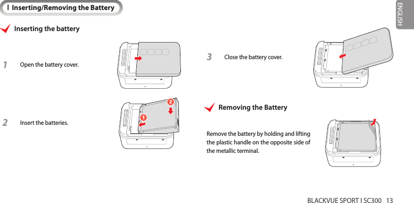 BLACKVUE SPORT I SC300   13ENGLISHIInserting/Removing the BatteryInserting the battery1 Open the battery cover.2 Insert the batteries.3 Close the battery cover.Removing the BatteryRemove the battery by holding and lifting the plastic handle on the opposite side of the metallic terminal.