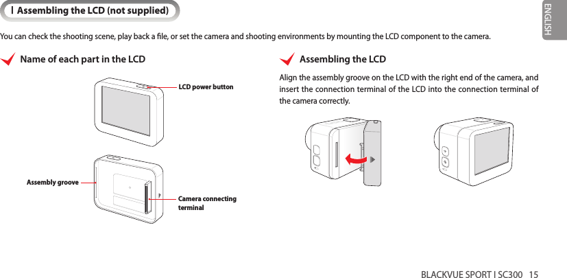 BLACKVUE SPORT I SC300   15ENGLISHIAssembling the LCD (not supplied)You can check the shooting scene, play back a le, or set the camera and shooting environments by mounting the LCD component to the camera.Name of each part in the LCDLCD power buttonCamera connecting terminalAssembly grooveAssembling the LCDAlign the assembly groove on the LCD with the right end of the camera, and insert the connection terminal of the LCD into the connection terminal of the camera correctly.