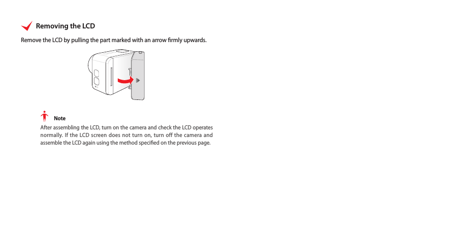 Removing the LCDRemove the LCD by pulling the part marked with an arrow rmly upwards. NoteAfter assembling the LCD, turn on the camera and check the LCD operates normally. If the LCD screen does not turn on, turn off the camera and assemble the LCD again using the method specied on the previous page. 