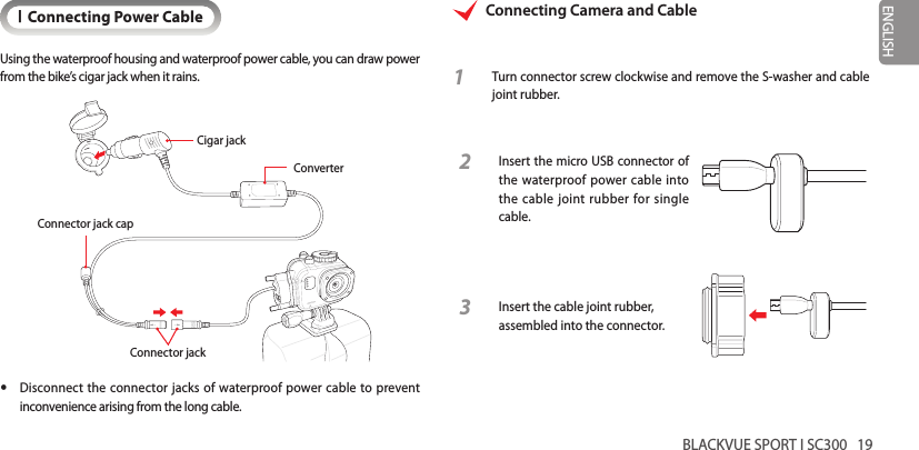 BLACKVUE SPORT I SC300   19ENGLISHIConnecting Power CableUsing the waterproof housing and waterproof power cable, you can draw power from the bike’s cigar jack when it rains.Connector jackConnector jack capCigar jackConverter yDisconnect the connector jacks of waterproof power cable to prevent inconvenience arising from the long cable.Connecting Camera and Cable1  Turn connector screw clockwise and remove the S-washer and cable joint rubber.2  Insert the micro USB connector of the waterproof power cable into the cable joint rubber for single cable.3 Insert the cable joint rubber, assembled into the connector.