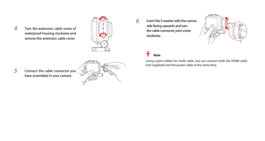 4  Turn the extension cable screw of waterproof housing clockwise and remove the extension cable cover.5  Connect the cable connector you have assembled in your camera.6  Insert the S-washer with the narrow side facing upwards and turn the cable connector joint screw clockwise. NoteUsing a joint rubber for multi cable, you can connect both the HDMI cable (not supplied) and the power cable at the same time.
