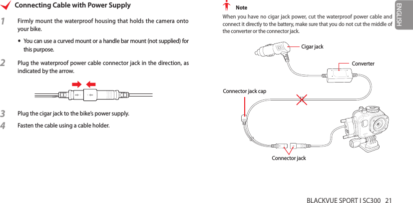 BLACKVUE SPORT I SC300   21ENGLISHConnecting Cable with Power Supply1  Firmly mount the waterproof housing that holds the camera onto your bike. yYou can use a curved mount or a handle bar mount (not supplied) for this purpose.2 Plug the waterproof power cable connector jack in the direction, as indicated by the arrow.3 Plug the cigar jack to the bike’s power supply.4 Fasten the cable using a cable holder. NoteWhen you have no cigar jack power, cut the waterproof power cable and connect it directly to the battery, make sure that you do not cut the middle of the converter or the connector jack.Cigar jackConverterConnector jack capConnector jack