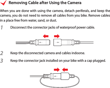 Removing Cable after Using the CameraWhen you are done with using the camera, detach periferals, and keep the camera, you do not need to remove all cables from you bike. Remove cables in a place free from water, sand, or dust.1  Disconnect the connector jacks of waterproof power cable.2 Keep the disconnected camera and cables indoorse.3 Keep the connector jack installed on your bike with a cap plugged.