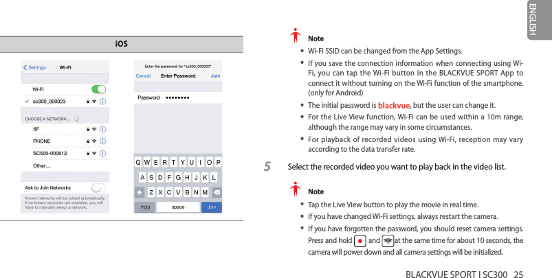 BLACKVUE SPORT I SC300   25ENGLISHiOS  Note yWi-Fi SSID can be changed from the App Settings. yIf you save the connection information when connecting using Wi-Fi, you can tap the Wi-Fi button in the BLACKVUE SPORT App to connect it without turning on the Wi-Fi function of the smartphone.  (only for Android) yThe initial password is blackvue, but the user can change it. yFor the Live View function, Wi-Fi can be used within a 10m range, although the range may vary in some circumstances. yFor playback of recorded videos using Wi-Fi, reception may vary according to the data transfer rate.5  Select the recorded video you want to play back in the video list. Note yTap the Live View button to play the movie in real time. yIf you have changed Wi-Fi settings, always restart the camera. yIf you have forgotten the password, you should reset camera settings. Press and hold   and  at the same time for about 10 seconds, the camera will power down and all camera settings will be initialized.