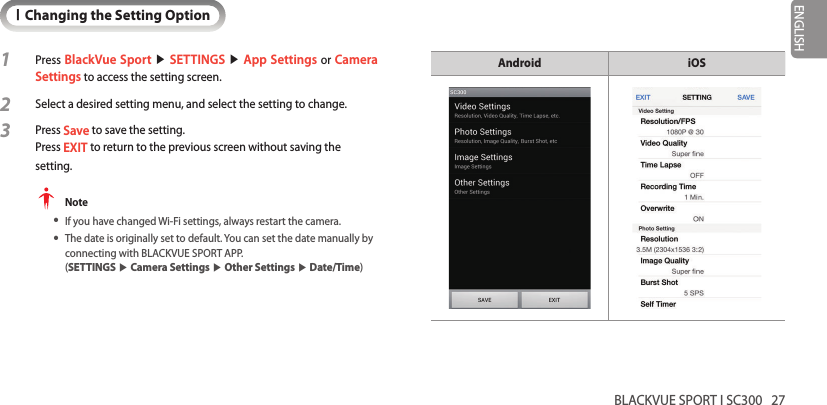 BLACKVUE SPORT I SC300   27ENGLISHIChanging the Setting Option1 Press BlackVue Sport ▶ SETTINGS ▶ App Settings or Camera Settings to access the setting screen.2 Select a desired setting menu, and select the setting to change.3  Press Save to save the setting.  Press EXIT to return to the previous screen without saving the setting.  Note yIf you have changed Wi-Fi settings, always restart the camera. yThe date is originally set to default. You can set the date manually by connecting with BLACKVUE SPORT APP.   (SETTINGS ▶ Camera Settings ▶ Other Settings ▶ Date/Time)Android iOS