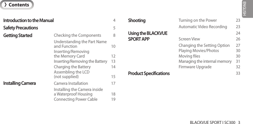 BLACKVUE SPORT I SC300   3ENGLISHIntroduction to the Manual  4Safety Precautions  5Getting Started  Checking the Components  8    Understanding the Part Name     and Function    10   Inserting/Removing     the Memory Card  12    Inserting/Removing the Battery  13    Charging the Battery  14    Assembling the LCD     (not supplied)  15Installing Camera  Camera Installation  17    Installing the Camera inside     a Waterproof Housing  18    Connecting Power Cable  19Shooting  Turning on the Power  23    Automatic Video Recording  23Using the BLACKVUE   24SPORT APP  Screen View  26    Changing the Setting Option  27    Playing Movies/Photos  30    Moving les  30    Managing the internal memory  31    Firmware Upgrade  32Product Specifications  33&gt;Contents