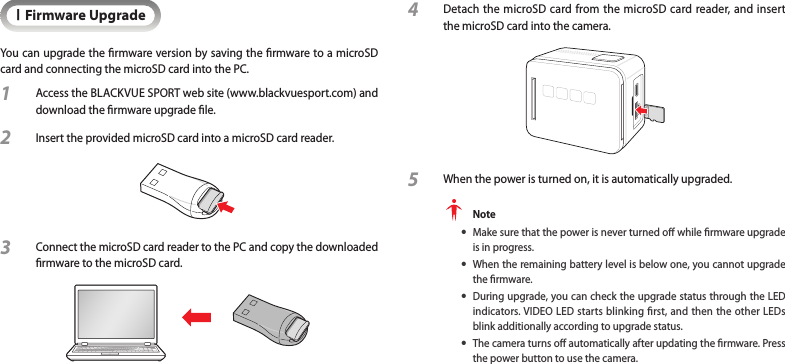 IFirmware UpgradeYou can upgrade the rmware version by saving the rmware to a microSD card and connecting the microSD card into the PC.1  Access the BLACKVUE SPORT web site (www.blackvuesport.com) and download the rmware upgrade le.2  Insert the provided microSD card into a microSD card reader.3  Connect the microSD card reader to the PC and copy the downloaded rmware to the microSD card.4  Detach the microSD card from the microSD card reader, and insert the microSD card into the camera.  5  When the power is turned on, it is automatically upgraded.  Note yMake sure that the power is never turned o while rmware upgrade is in progress. yWhen the remaining battery level is below one, you cannot upgrade the rmware.  yDuring upgrade, you can check the upgrade status through the LED indicators. VIDEO LED starts blinking rst, and then the other LEDs blink additionally according to upgrade status. yThe camera turns o automatically after updating the rmware. Press the power button to use the camera.