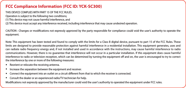 FCC Compliance Information (FCC ID: YCK-SC300)THIS DEVICE COMPLIES WITH PART 15 OF THE FCC RULES. Operation is subject to the following two conditions; (1) This device may not cause harmful interference, and (2) This device must accept any interference received, including interference that may cause undesired operation.CAUTION : Changes or modications not expressly approved by the party responsible for compliance could void the user’s authority to operate the equipment.Note: This equipment has been tested and found to comply with the limits for a Class B digital device, pursuant to part 15 of the FCC Rules. These limits are designed to provide reasonable protection against harmful interference in a residential installation. This equipment generates, uses and can radiate radio frequency energy and, if not installed and used in accordance with the instructions, may cause harmful interference to radio communications. However, there is no guarantee that interference will not occur in a particular installation. If this equipment does cause harmful interference to radio or television reception, which can be determined by turning the equipment o and on, the user is encouraged to try to correct the interference by one or more of the following measures:   yReorient or relocate the receiving antenna.   yIncrease the separation between the equipment and receiver.   yConnect the equipment into an outlet on a circuit dierent from that to which the receiver is connected.   yConsult the dealer or an experienced radio/TV technician for help.   Modications not expressly approved by the manufacturer could void the user&apos;s authority to operated the equipment under FCC rules.