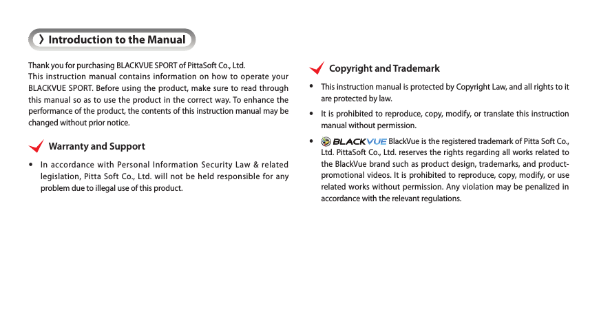 &gt;Introduction to the ManualThank you for purchasing BLACKVUE SPORT of PittaSoft Co., Ltd.This instruction manual contains information on how to operate your BLACKVUE SPORT. Before using the product, make sure to read through this manual so as to use the product in the correct way. To enhance the performance of the product, the contents of this instruction manual may be changed without prior notice.Warranty and Support yIn accordance with Personal Information Security Law &amp; related legislation, Pitta Soft Co., Ltd. will not be held responsible for any problem due to illegal use of this product.Copyright and Trademark yThis instruction manual is protected by Copyright Law, and all rights to it are protected by law. yIt is prohibited to reproduce, copy, modify, or translate this instruction manual without permission. y  BlackVue is the registered trademark of Pitta Soft Co., Ltd. PittaSoft Co., Ltd. reserves the rights regarding all works related to the BlackVue brand such as product design, trademarks, and product-promotional videos. It is prohibited to reproduce, copy, modify, or use related works without permission. Any violation may be penalized in accordance with the relevant regulations.