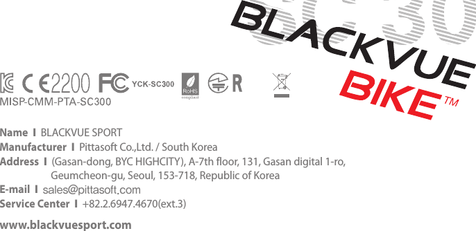 Name  Ι  BLACKVUE SPORTManufacturer  Ι  Pittasoft Co.,Ltd. / South KoreaAddress  Ι  (Gasan-dong, BYC HIGHCITY), A-7th floor, 131, Gasan digital 1-ro,     Geumcheon-gu, Seoul, 153-718, Republic of KoreaE-mail  Ι  sales@pittasoft.comService Center  Ι  +82.2.6947.4670(ext.3)www.blackvuesport.com