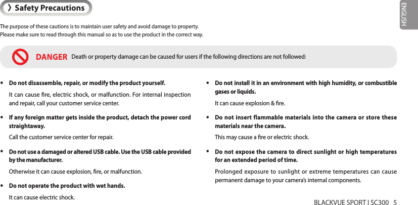 BLACKVUE SPORT I SC300   5ENGLISH&gt;Safety PrecautionsThe purpose of these cautions is to maintain user safety and avoid damage to property.  Please make sure to read through this manual so as to use the product in the correct way. yDo not install it in an environment with high humidity, or combustible gases or liquids.It can cause explosion &amp; re. yDo not insert flammable materials into the camera or store these materials near the camera.This may cause a re or electric shock. yDo not expose the camera to direct sunlight or high temperatures for an extended period of time.Prolonged exposure to sunlight or extreme temperatures can cause permanent damage to your camera’s internal components.DANGER Death or property damage can be caused for users if the following directions are not followed: yDo not disassemble, repair, or modify the product yourself.It can cause re, electric shock, or malfunction. For internal inspection and repair, call your customer service center. yIf any foreign matter gets inside the product, detach the power cord straightaway.Call the customer service center for repair. yDo not use a damaged or altered USB cable. Use the USB cable provided by the manufacturer.Otherwise it can cause explosion, re, or malfunction. yDo not operate the product with wet hands.It can cause electric shock.