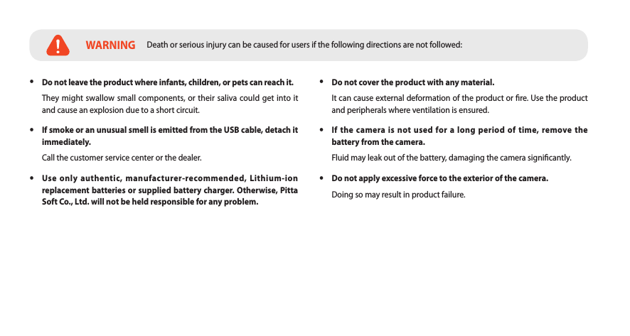  yDo not leave the product where infants, children, or pets can reach it.They might swallow small components, or their saliva could get into it and cause an explosion due to a short circuit. yIf smoke or an unusual smell is emitted from the USB cable, detach it immediately.Call the customer service center or the dealer. yUse only authentic, manufacturer-recommended, Lithium-ion replacement batteries or supplied battery charger. Otherwise, Pitta Soft Co., Ltd. will not be held responsible for any problem. yDo not cover the product with any material.It can cause external deformation of the product or re. Use the product and peripherals where ventilation is ensured. yIf the camera is not used for a long period of time, remove the battery from the camera.Fluid may leak out of the battery, damaging the camera signicantly. yDo not apply excessive force to the exterior of the camera.Doing so may result in product failure. WARNING Death or serious injury can be caused for users if the following directions are not followed: