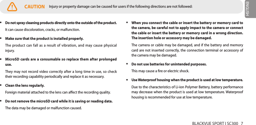 BLACKVUE SPORT I SC300   7ENGLISH yDo not spray cleaning products directly onto the outside of the product.It can cause discoloration, cracks, or malfunction. yMake sure that the product is installed properly.The product can fall as a result of vibration, and may cause physical injury. yMicroSD cards are a consumable so replace them after prolonged use.They may not record video correctly after a long time in use, so check their recording capability periodically and replace it as necessary. yClean the lens regularly.Foreign material attached to the lens can aect the recording quality. yDo not remove the microSD card while it is saving or reading data.The data may be damaged or malfunction caused. yWhen you connect the cable or insert the battery or memory card to the camera, be careful not to apply impact to the camera or connect the cable or insert the battery or memory card in a wrong direction. The insertion hole or accessory may be damaged.The camera or cable may be damaged, and if the battery and memory card are not inserted correctly, the connection terminal or accessory of the camera may be damaged. yDo not use batteries for unintended purposes.This may cause a re or electric shock. yUse Waterproof housing when the product is used at low temperature.Due to the characteristics of Li-ion Polymer Battery, battery performance may decrease when the product is used at low temperature. Waterproof housing is recommended for use at low temperature. CAUTION Injury or property damage can be caused for users if the following directions are not followed: