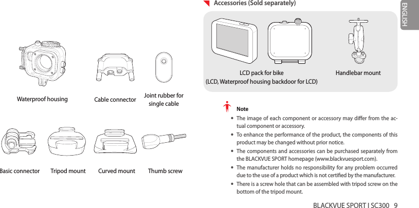 BLACKVUE SPORT I SC300   9ENGLISHWaterproof housing Cable connector Joint rubber for single cableBasic connector Tripod mount Curved mount Thumb screw  Accessories (Sold separately)LCD pack for bike (LCD, Waterproof housing backdoor for LCD)Handlebar mount Note yThe image of each component or accessory may dier from the ac-tual component or accessory. yTo enhance the performance of the product, the components of this product may be changed without prior notice. yThe components and accessories can be purchased separately from the BLACKVUE SPORT homepage (www.blackvuesport.com). yThe manufacturer holds no responsibility for any problem occurred due to the use of a product which is not certied by the manufacturer. yThere is a screw hole that can be assembled with tripod screw on the bottom of the tripod mount.