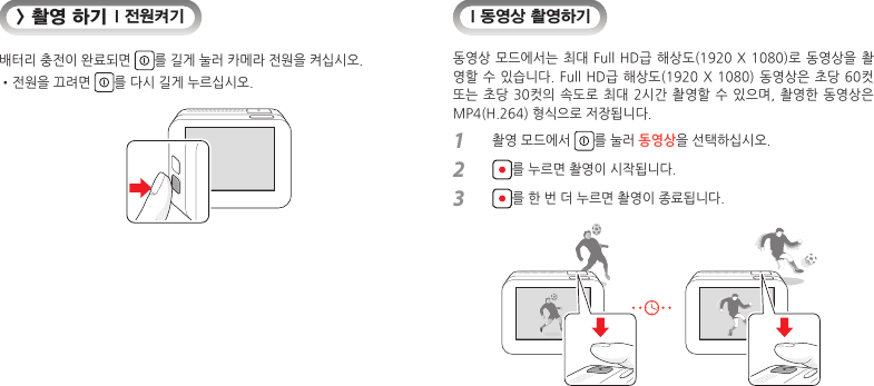 &gt; 촬영 하기 I 전원켜기배터리 충전이 완료되면  를 길게 눌러 카메라 전원을 켜십시오.• 전원을 끄려면  를 다시 길게 누르십시오.I 동영상 촬영하기동영상 모드에서는 최대  Full HD급 해상도(1920  X  1080)로 동영상을 촬영할 수 있습니다.  Full  HD급 해상도(1920 X  1080) 동영상은 초당  60컷 또는 초당  30컷의  속도로 최대  2시간 촬영할  수 있으며,  촬영한 동영상은 MP4(H.264) 형식으로 저장됩니다.1  촬영 모드에서  를 눌러 동영상을 선택하십시오.2  를 누르면 촬영이 시작됩니다.3  를 한 번 더 누르면 촬영이 종료됩니다.