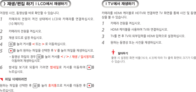 &gt; 재생/편집 하기 I LCD에서 재생하기저장된 사진, 동영상을 바로 확인할 수 있습니다.1  카메라의  전원이  꺼진  상태에서  LCD와  카메라를  연결하십시오.  (10 페이지)2  카메라의 전원을 켜십시오.3  재생 모드로 설정 하십시오.4  를 눌러 커서를   또는   로 이동하십시오.5  를 눌러 원하는 파일을 선택한 후 V 를 눌러 파일을 재생하십시오.• 동영상 파일의 경우  를 눌러 커서를   /   / 재생 / 일시정지로  이동하여 재생하십시오.6  썸네일  보기로  되돌아  가려면  썸네일로  커서를  이동하여  를  누르십시오.  파일 삭제하려면원하는 파일을  선택한 후  를 눌러  휴지통으로 커서를  이동한 후  를  누르십시오.I TV에서 재생하기카메라를 HDMI 케이블로 HDTV와 연결하면 TV 화면을 통해 사진 및 동영상을 볼 수 있습니다.1  카메라 전원을 켜십시오.2  HDMI 케이블을 사용하여 TV와 연결하십시오.3  TV를 켠 후 TV의 외부입력을 HDMI 입력으로 설정하십시오.4  원하는 동영상 또는 사진을 재생하십시오.  알아두기촬영 시 설정된 화면 비율(16:9, 4:3)에 따라 TV 출력 화면의 크기가 다를수 있습니다.