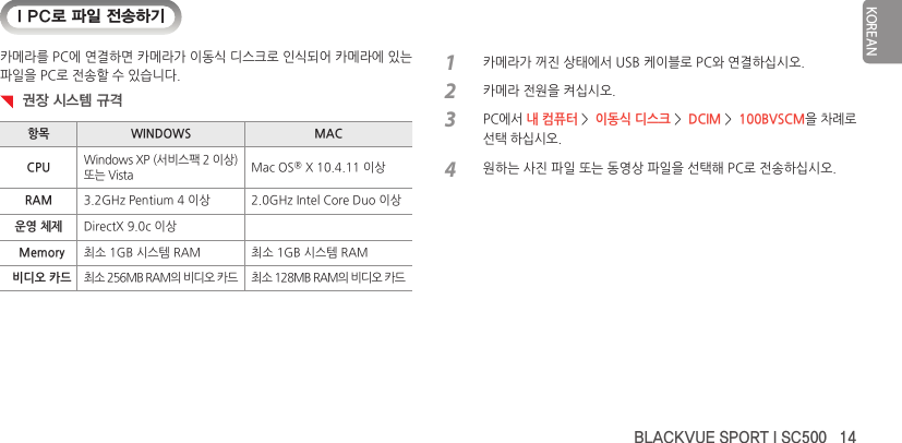 BLACKVUE SPORT I SC500   14KOREANI PC로 파일 전송하기카메라를 PC에 연결하면 카메라가 이동식 디스크로 인식되어 카메라에 있는 파일을 PC로 전송할 수 있습니다.  권장 시스템 규격항목 WINDOWS MACCPU Windows XP (서비스팩 2 이상) 또는 Vista Mac OS® X 10.4.11 이상RAM 3.2GHz Pentium 4 이상 2.0GHz Intel Core Duo 이상운영 체제 DirectX 9.0c 이상Memory 최소 1GB 시스템 RAM 최소 1GB 시스템 RAM비디오 카드 최소 256MB RAM의 비디오 카드 최소 128MB RAM의 비디오 카드1  카메라가 꺼진 상태에서 USB 케이블로 PC와 연결하십시오.2  카메라 전원을 켜십시오.3 PC에서 내 컴퓨터 &gt;  이동식 디스크 &gt;  DCIM &gt;  100BVSCM을 차례로 선택 하십시오.4  원하는 사진 파일 또는 동영상 파일을 선택해 PC로 전송하십시오.