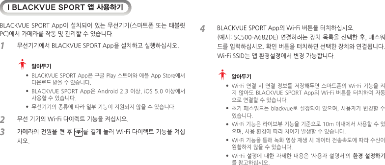 I BLACKVUE SPORT 앱 사용하기BLACKVUE SPORT App이 설치되어 있는 무선기기(스마트폰 또는 태블릿 PC)에서 카메라를 작동 및 관리할 수 있습니다. 1  무선기기에서 BLACKVUE SPORT App을 설치하고 실행하십시오.  알아두기 yBLACKVUE SPORT App은 구글 Play 스토어와 애플 App Store에서 다운로드 받을 수 있습니다. yBLACKVUE SPORT App은 Android 2.3  이상,  iOS  5.0  이상에서 사용할 수 있습니다. y무선기기의 종류에 따라 일부 기능이 지원되지 않을 수 있습니다.2  무선 기기의 Wi-Fi 다이렉트 기능을 켜십시오. 3  카메라의 전원을 켠 후  를 길게 눌러 Wi-Fi 다이렉트 기능을 켜십시오.4  BLACKVUE SPORT App의 Wi-Fi 버튼을 터치하십시오.   (예시: SC500-A682DE) 연결하려는 장치 목록을 선택한 후, 패스워드를 입력하십시오. 확인 버튼을 터치하면 선택한 장치와 연결됩니다. Wi-Fi SSID는 앱 환경설정에서 변경 가능합니다.  알아두기 yWi-Fi 연결  시 연결 정보를 저장해두면 스마트폰의 Wi-Fi 기능을  켜지 않아도 BLACKVUE SPORT App의 Wi-Fi 버튼을 터치하여 자동으로 연결할 수 있습니다. y초기 패스워드는 blackvue로 설정되어 있으며, 사용자가 변경할 수 있습니다. yWi-Fi 기능은 라이브뷰 기능을 기준으로 10m 이내에서 사용할 수 있으며, 사용 환경에 따라 차이가 발생할 수 있습니다. yWi-Fi 기능을 통해 녹화 영상 재생 시 데이터 전송속도에 따라 수신이 원활하지 않을 수 있습니다. yWi-Fi 설정에 대한  자세한  내용은  ‘사용자 설명서’의 환경  설정하기 를 참고하십시오.