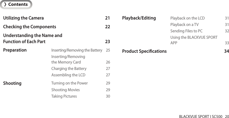 BLACKVUE SPORT I SC500   20ENGLISHUtilizing the Camera  21Checking the Components  22Understanding the Name and Function of Each Part   23Preparation  Inserting/Removing the Battery  25   Inserting/Removing     the Memory Card  26    Charging the Battery  27    Assembling the LCD  27Shooting  Turning on the Power  29    Shooting Movies  29    Taking Pictures  30&gt;ContentsPlayback/Editing  Playback on the LCD  31    Playback on a TV  31    Sending Files to PC  32    Using the BLACKVUE SPORT    APP  33Product Specications  34