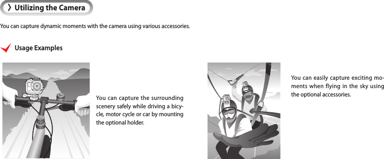 &gt;Utilizing the CameraYou can capture dynamic moments with the camera using various accessories.You can easily capture exciting mo-ments when flying in the sky using the optional accessories.Usage ExamplesYou can capture the surrounding scenery safely while driving a bicy-cle, motor cycle or car by mounting the optional holder.