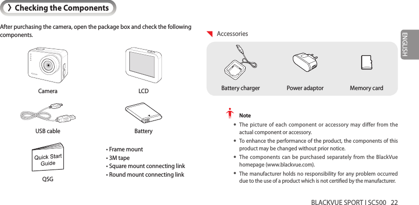 BLACKVUE SPORT I SC500   22ENGLISH&gt;Checking the ComponentsAfter purchasing the camera, open the package box and check the following components.Camera LCDUSB cable Battery• Frame mount• 3M tape• Square mount connecting link• Round mount connecting linkQSG AccessoriesPower adaptorBattery charger Memory card Note yThe picture of each component or accessory may differ from the actual component or accessory. yTo enhance the performance of the product, the components of this product may be changed without prior notice. yThe components can be purchased separately from the BlackVue homepage (www.blackvue.com). yThe manufacturer holds no responsibility for any problem occurred due to the use of a product which is not certied by the manufacturer.