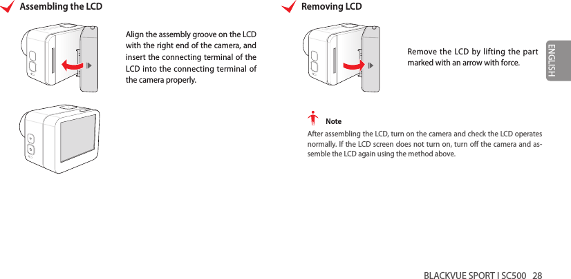 BLACKVUE SPORT I SC500   28ENGLISHAssembling the LCDAlign the assembly groove on the LCD with the right end of the camera, and insert the connecting terminal of the LCD into the connecting terminal of the camera properly.Removing LCDRemove the LCD by lifting the part marked with an arrow with force. NoteAfter assembling the LCD, turn on the camera and check the LCD operates normally. If the LCD screen does not turn on, turn o the camera and as-semble the LCD again using the method above.