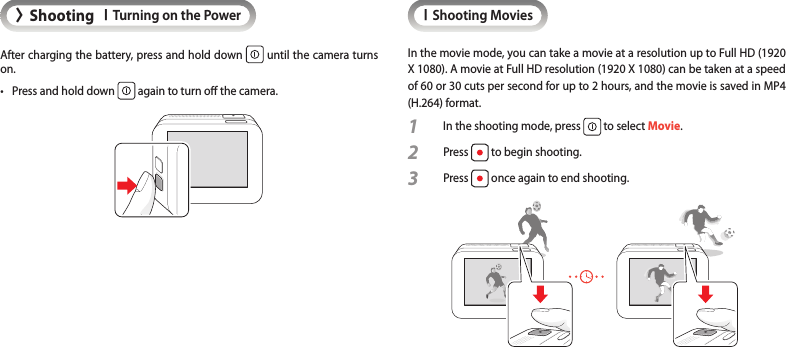 &gt;ShootingITurning on the PowerAfter charging the battery, press and hold down   until the camera turns on.•  Press and hold down   again to turn o the camera.IShooting MoviesIn the movie mode, you can take a movie at a resolution up to Full HD (1920 X 1080). A movie at Full HD resolution (1920 X 1080) can be taken at a speed of 60 or 30 cuts per second for up to 2 hours, and the movie is saved in MP4 (H.264) format.1  In the shooting mode, press   to select Movie.2 Press   to begin shooting.3 Press   once again to end shooting.