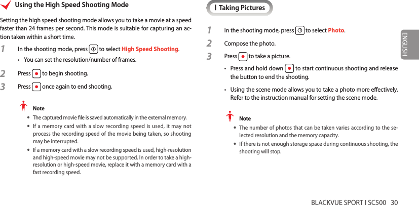 BLACKVUE SPORT I SC500   30ENGLISHUsing the High Speed Shooting ModeSetting the high speed shooting mode allows you to take a movie at a speed faster than 24 frames per second. This mode is suitable for capturing an ac-tion taken within a short time.1  In the shooting mode, press   to select High Speed Shooting.•  You can set the resolution/number of frames.2 Press   to begin shooting.3 Press   once again to end shooting. Note yThe captured movie le is saved automatically in the external memory. yIf a memory card with a slow recording speed is used, it may not  process the recording speed of the movie being taken, so shooting may be interrupted. yIf a memory card with a slow recording speed is used, high-resolution and high-speed movie may not be supported. In order to take a high-resolution or high-speed movie, replace it with a memory card with a fast recording speed.ITaking Pictures1  In the shooting mode, press   to select Photo.2 Compose the photo.3 Press   to take a picture.•  Press and hold down   to start continuous shooting and release the button to end the shooting.•  Using the scene mode allows you to take a photo more eectively. Refer to the instruction manual for setting the scene mode. Note yThe number of photos that can be taken varies according to the se-lected resolution and the memory capacity. yIf there is not enough storage space during continuous shooting, the shooting will stop.