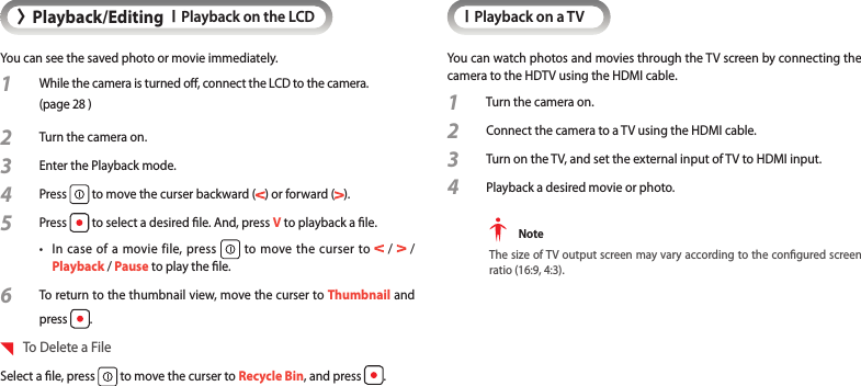 &gt;Playback/EditingIPlayback on the LCDYou can see the saved photo or movie immediately.1  While the camera is turned o, connect the LCD to the camera.  (page 28 )2 Turn the camera on.3 Enter the Playback mode.4 Press   to move the curser backward ( ) or forward ( ).5 Press   to select a desired le. And, press V to playback a le.•  In case of a movie file, press   to move the curser to   /   /  Playback / Pause to play the le.6 To return to the thumbnail view, move the curser to Thumbnail and press  .  To Delete a FileSelect a le, press   to move the curser to Recycle Bin, and press  .IPlayback on a TVYou can watch photos and movies through the TV screen by connecting the camera to the HDTV using the HDMI cable.1  Turn the camera on.2 Connect the camera to a TV using the HDMI cable.3 Turn on the TV, and set the external input of TV to HDMI input.4 Playback a desired movie or photo. NoteThe size of TV output screen may vary according to the congured screen ratio (16:9, 4:3).