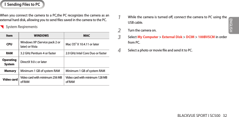 BLACKVUE SPORT I SC500   32ENGLISHISending Files to PCWhen you connect the camera to a PC,the PC recognizes the camera as an external hard disk, allowing you to send les saved in the camera to the PC.  System ReqirementsItem WINDOWS MACCPU  Windows XP (Service pack 2 or later) or Vista Mac OS® X 10.4.11 or laterRAM 3.2 GHz Pentium 4 or faster 2.0 GHz Intel Core Duo or fasterOperating System DirectX 9.0 c or laterMemory Minimum 1 GB of system RAM Minimum 1 GB of system RAMVideo card Video card with minimum 256 MB of RAM Video card with minimum 128 MB of RAM 1  While the camera is turned o, connect the camera to PC using the USB cable.2 Turn the camera on.3 Select My Computer &gt; External Disk &gt; DCIM &gt; 100BVSCM in order from PC.4 Select a photo or movie le and send it to PC.