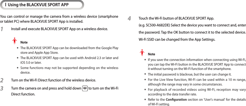 IUsing the BLACKVUE SPORT APPYou can control or manage the camera from a wireless device (smartphone or tablet PC) where BLACKVUE SPORT App is installed.1  Install and execute BLACKVUE SPORT App on a wireless device. Note yThe BLACKVUE SPORT App can be downloaded from the Google Play store and Apple App Store. yThe BLACKVUE SPORT App can be used with Android 2.3 or later and iOS 5.0 or later. ySome functions may not be supported depending on the wireless device.2 Turn on the Wi-Fi Direct function of the wireless device.3 Turn the camera on and press and hold down   to turn on the Wi-Fi Direct function. 4 Touch the Wi-Fi button of BLACKVUE SPORT App.  (e.g. SC500-A682DE) Select the device you want to connect and, enter the password. Tap the OK button to connect it to the selected device. Wi-Fi SSID can be changed from the App Settings. Note yIf you save the connection information when connecting using Wi-Fi, you can tap the Wi-Fi button in the BLACKVUE SPORT App to connect it without turning on the Wi-Fi function of the smartphone. yThe initial password is blackvue, but the user can change it. yFor the Live View function, Wi-Fi can be used within a 10 m range, although the range may vary in some circumstances. yFor playback of recorded videos using Wi-Fi, reception may vary  according to the data transfer rate. yRefer to the Conguration section on &apos;User&apos;s manual&apos; for the details of Wi-Fi setting.