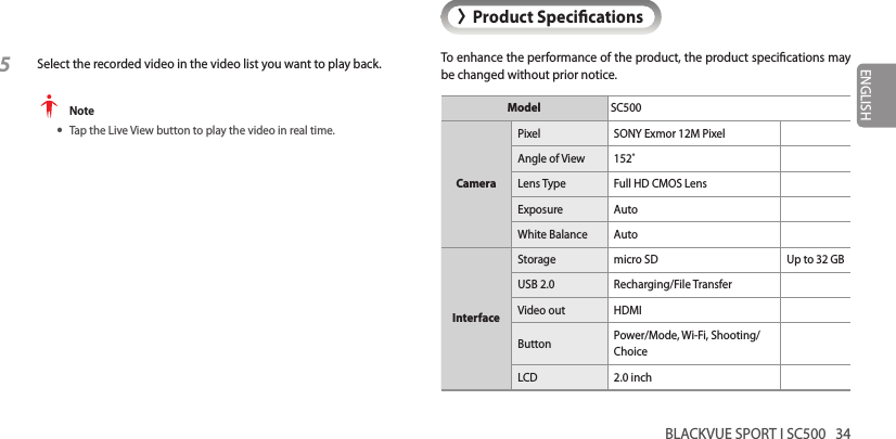 BLACKVUE SPORT I SC500   34ENGLISH&gt;Product SpecicationsTo enhance the performance of the product, the product specications may be changed without prior notice.Model SC500CameraPixel SONY Exmor 12M PixelAngle of View 152˚Lens Type Full HD CMOS LensExposure AutoWhite Balance AutoInterfaceStorage micro SD Up to 32 GBUSB 2.0 Recharging/File TransferVideo out HDMIButton Power/Mode, Wi-Fi, Shooting/ChoiceLCD 2.0 inch5 Select the recorded video in the video list you want to play back. Note yTap the Live View button to play the video in real time.