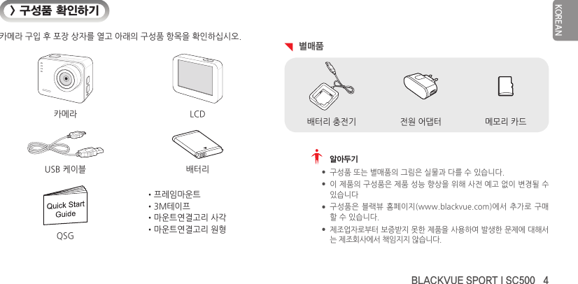 BLACKVUE SPORT I SC500   4KOREAN&gt; 구성품 확인하기카메라 구입 후 포장 상자를 열고 아래의 구성품 항목을 확인하십시오.카메라 LCDUSB 케이블 배터리•프레임마운트•3M테이프•마운트연결고리 사각•마운트연결고리 원형QSG  별매품전원 어댑터배터리 충전기 메모리 카드   알아두기 y구성품 또는 별매품의 그림은 실물과 다를 수 있습니다. y이 제품의 구성품은 제품 성능 향상을 위해 사전 예고 없이 변경될 수 있습니다 y구성품은 블랙뷰 홈페이지(www.blackvue.com)에서 추가로  구매할 수 있습니다. y제조업자로부터 보증받지 못한 제품을 사용하여 발생한 문제에 대해서는 제조회사에서 책임지지 않습니다.