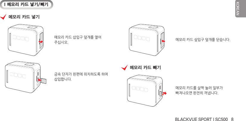 BLACKVUE SPORT I SC500   8KOREANI 메모리 카드 넣기/빼기메모리 카드 넣기메모리 카드 삽입구 덮개를 열어주십시오.금속 단자가 왼편에 위치하도록 하여삽입합니다.메모리 카드 샆입구 덮개를 닫습니다.메모리 카드 빼기메모리 카드를 살짝 눌러 일부가빠져나오면 완전히 꺼냅니다.