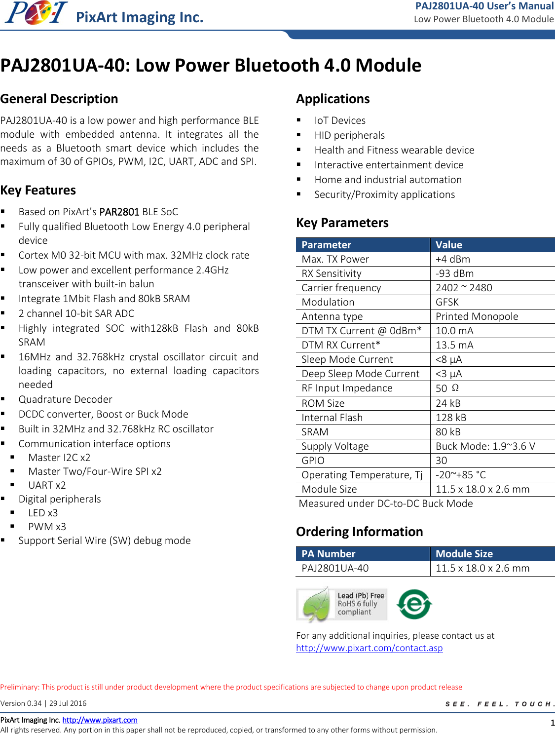 Low  Power  Heart  Rate  MonitorLow  Preliminary: This product is still under product development where the product specifications are subjected to change upon product release   1 PixArt Imaging Inc. Version 0.34 | 29 Jul 2016 PixArt Imaging Inc. http://www.pixart.com All rights reserved. Any portion in this paper shall not be reproduced, copied, or transformed to any other forms without permission. PAJ2801UA-40 User’s Manual Low Power Bluetooth 4.0 Module PAJ2801UA-40: Low Power Bluetooth 4.0 Module  General Description PAJ2801UA-40 is a low power and high performance BLE module  with  embedded  antenna.  It  integrates  all  the needs  as  a  Bluetooth  smart  device  which  includes  the maximum of 30 of GPIOs, PWM, I2C, UART, ADC and SPI.  Key Features  Based on PixArt’s PAR2801 BLE SoC  Fully qualified Bluetooth Low Energy 4.0 peripheral device  Cortex M0 32-bit MCU with max. 32MHz clock rate  Low power and excellent performance 2.4GHz transceiver with built-in balun  Integrate 1Mbit Flash and 80kB SRAM  2 channel 10-bit SAR ADC  Highly  integrated  SOC  with128kB  Flash  and  80kB SRAM  16MHz  and  32.768kHz  crystal  oscillator  circuit  and loading  capacitors,  no  external  loading  capacitors needed  Quadrature Decoder  DCDC converter, Boost or Buck Mode  Built in 32MHz and 32.768kHz RC oscillator  Communication interface options  Master I2C x2  Master Two/Four-Wire SPI x2  UART x2  Digital peripherals  LED x3  PWM x3  Support Serial Wire (SW) debug mode  Applications  IoT Devices  HID peripherals  Health and Fitness wearable device  Interactive entertainment device  Home and industrial automation  Security/Proximity applications  Key Parameters Parameter Value Max. TX Power  +4 dBm RX Sensitivity  -93 dBm Carrier frequency 2402 ~ 2480 Modulation GFSK Antenna type Printed Monopole DTM TX Current @ 0dBm* 10.0 mA DTM RX Current* 13.5 mA Sleep Mode Current  &lt;8 µA Deep Sleep Mode Current  &lt;3 µA RF Input Impedance  50 Ω ROM Size  24 kB Internal Flash 128 kB SRAM 80 kB Supply Voltage Buck Mode: 1.9~3.6 V GPIO 30 Operating Temperature, Tj  -20~+85 °C  Module Size 11.5 x 18.0 x 2.6 mm  Measured under DC-to-DC Buck Mode Ordering Information PA Number Module Size PAJ2801UA-40 11.5 x 18.0 x 2.6 mm  For any additional inquiries, please contact us at http://www.pixart.com/contact.asp 