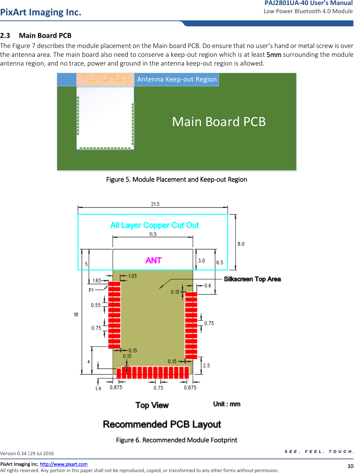   10 PixArt Imaging Inc. PixArt Imaging Inc. http://www.pixart.com   All rights reserved. Any portion in this paper shall not be reproduced, copied, or transformed to any other forms without permission.  PAJ2801UA-40 User’s Manual Low Power Bluetooth 4.0 Module Version 0.34 |29 Jul 2016 2.3 Main Board PCB The Figure 7 describes the module placement on the Main board PCB. Do ensure that no user’s hand or metal screw is over the antenna area. The main board also need to conserve a keep-out region which is at least 5mm surrounding the module antenna region, and no trace, power and ground in the antenna keep-out region is allowed.                             Main Board PCBAntenna Keep-out Region Figure 5. Module Placement and Keep-out Region   Figure 6. Recommended Module Footprint 