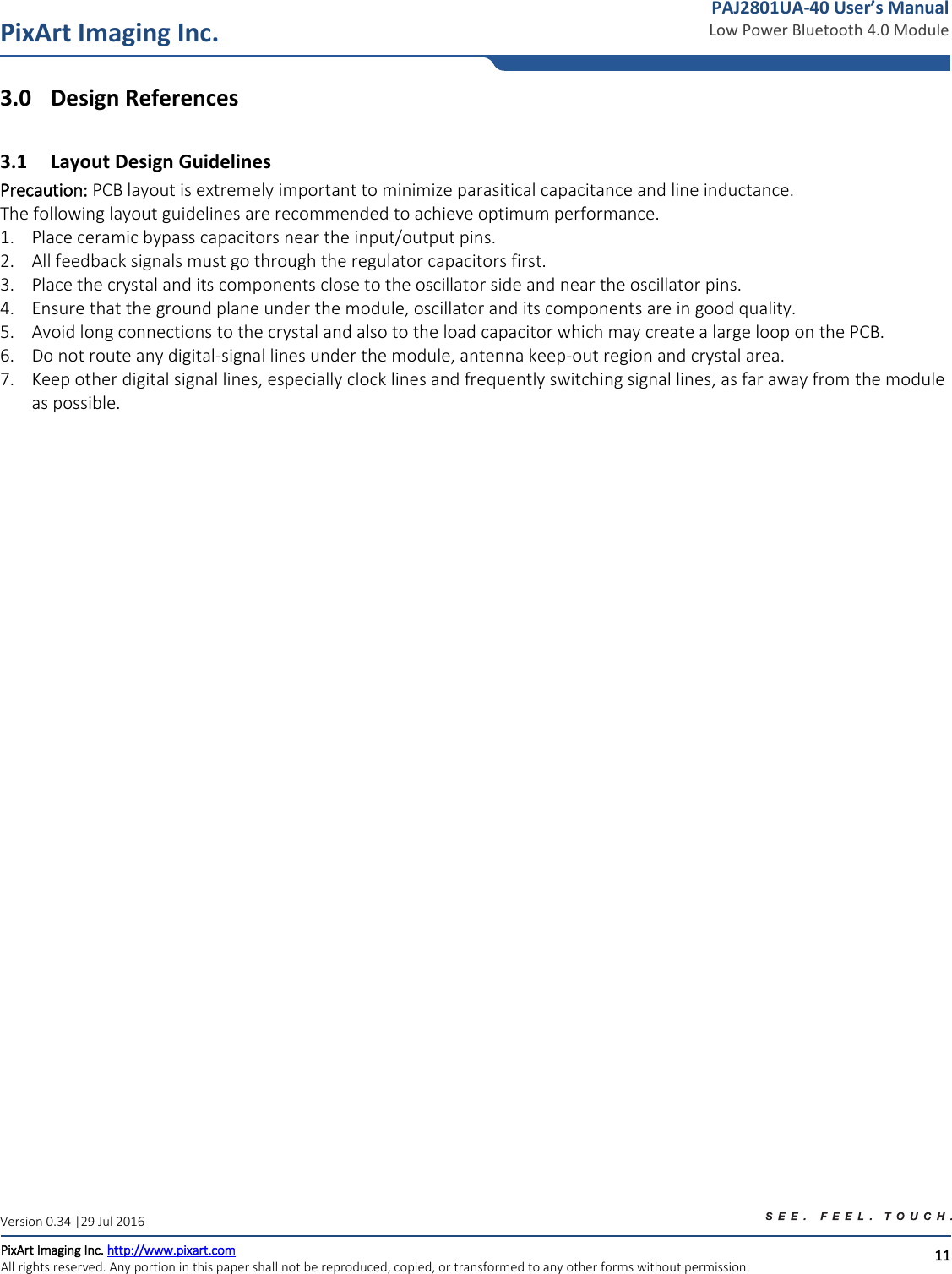   11 PixArt Imaging Inc. PixArt Imaging Inc. http://www.pixart.com   All rights reserved. Any portion in this paper shall not be reproduced, copied, or transformed to any other forms without permission.  PAJ2801UA-40 User’s Manual Low Power Bluetooth 4.0 Module Version 0.34 |29 Jul 2016 3.0 Design References   3.1 Layout Design Guidelines Precaution: PCB layout is extremely important to minimize parasitical capacitance and line inductance.  The following layout guidelines are recommended to achieve optimum performance.  1. Place ceramic bypass capacitors near the input/output pins.  2. All feedback signals must go through the regulator capacitors first. 3. Place the crystal and its components close to the oscillator side and near the oscillator pins.  4. Ensure that the ground plane under the module, oscillator and its components are in good quality. 5. Avoid long connections to the crystal and also to the load capacitor which may create a large loop on the PCB. 6. Do not route any digital-signal lines under the module, antenna keep-out region and crystal area. 7. Keep other digital signal lines, especially clock lines and frequently switching signal lines, as far away from the module as possible. 