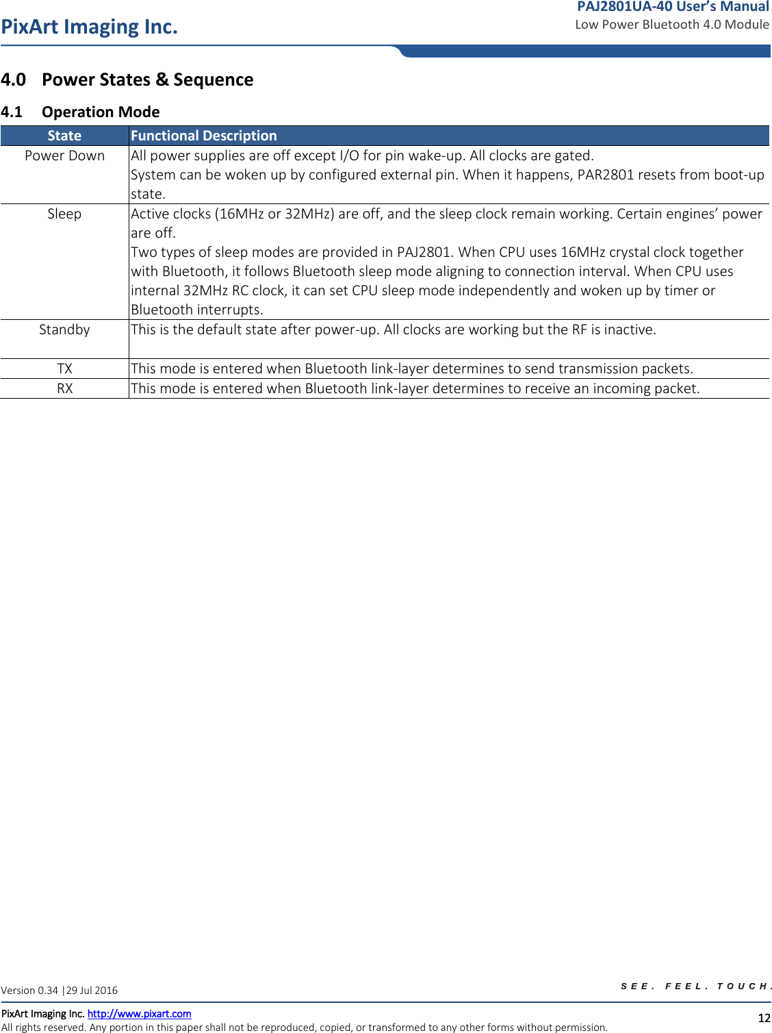   12 PixArt Imaging Inc. PixArt Imaging Inc. http://www.pixart.com   All rights reserved. Any portion in this paper shall not be reproduced, copied, or transformed to any other forms without permission.  PAJ2801UA-40 User’s Manual Low Power Bluetooth 4.0 Module Version 0.34 |29 Jul 2016 4.0 Power States &amp; Sequence 4.1 Operation Mode State Functional Description Power Down All power supplies are off except I/O for pin wake-up. All clocks are gated. System can be woken up by configured external pin. When it happens, PAR2801 resets from boot-up state. Sleep Active clocks (16MHz or 32MHz) are off, and the sleep clock remain working. Certain engines’ power are off.  Two types of sleep modes are provided in PAJ2801. When CPU uses 16MHz crystal clock together with Bluetooth, it follows Bluetooth sleep mode aligning to connection interval. When CPU uses internal 32MHz RC clock, it can set CPU sleep mode independently and woken up by timer or Bluetooth interrupts. Standby This is the default state after power-up. All clocks are working but the RF is inactive.  TX This mode is entered when Bluetooth link-layer determines to send transmission packets. RX This mode is entered when Bluetooth link-layer determines to receive an incoming packet.      