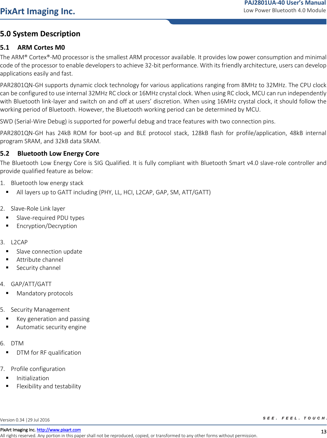   13 PixArt Imaging Inc. PixArt Imaging Inc. http://www.pixart.com   All rights reserved. Any portion in this paper shall not be reproduced, copied, or transformed to any other forms without permission.  PAJ2801UA-40 User’s Manual Low Power Bluetooth 4.0 Module Version 0.34 |29 Jul 2016 5.0  System Description 5.1 ARM Cortes M0 The ARM® Cortex®-M0 processor is the smallest ARM processor available. It provides low power consumption and minimal code of the processor to enable developers to achieve 32-bit performance. With its friendly architecture, users can develop applications easily and fast.  PAR2801QN-GH supports dynamic clock technology for various applications ranging from 8MHz to 32MHz. The CPU clock can be configured to use internal 32MHz RC clock or 16MHz crystal clock. When using RC clock, MCU can run independently with Bluetooth link-layer and switch on and off at users’ discretion. When using 16MHz crystal clock, it should follow the working period of Bluetooth. However, the Bluetooth working period can be determined by MCU. SWD (Serial-Wire Debug) is supported for powerful debug and trace features with two connection pins. PAR2801QN-GH  has  24kB  ROM  for  boot-up  and  BLE  protocol  stack,  128kB  flash  for  profile/application,  48kB  internal program SRAM, and 32kB data SRAM.  5.2 Bluetooth Low Energy Core The Bluetooth Low Energy Core is SIG Qualified. It is fully compliant with Bluetooth Smart v4.0 slave-role controller and provide qualified feature as below: 1. Bluetooth low energy stack  All layers up to GATT including (PHY, LL, HCI, L2CAP, GAP, SM, ATT/GATT)  2. Slave-Role Link layer  Slave-required PDU types  Encryption/Decryption  3. L2CAP  Slave connection update  Attribute channel  Security channel  4. GAP/ATT/GATT  Mandatory protocols  5. Security Management  Key generation and passing  Automatic security engine  6. DTM  DTM for RF qualification  7. Profile configuration  Initialization  Flexibility and testability  