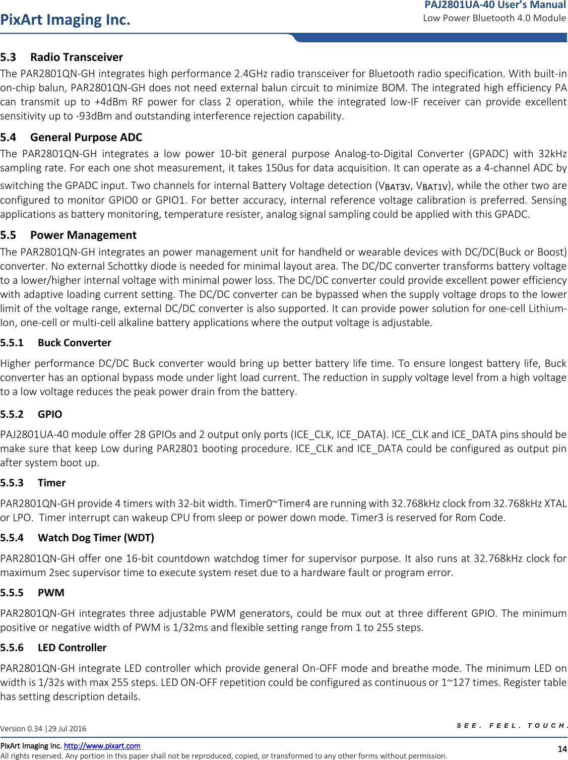   14 PixArt Imaging Inc. PixArt Imaging Inc. http://www.pixart.com   All rights reserved. Any portion in this paper shall not be reproduced, copied, or transformed to any other forms without permission.  PAJ2801UA-40 User’s Manual Low Power Bluetooth 4.0 Module Version 0.34 |29 Jul 2016 5.3 Radio Transceiver The PAR2801QN-GH integrates high performance 2.4GHz radio transceiver for Bluetooth radio specification. With built-in on-chip balun, PAR2801QN-GH does not need external balun circuit to minimize BOM. The integrated high efficiency PA can  transmit  up  to  +4dBm  RF  power  for  class  2  operation,  while  the  integrated  low-IF  receiver  can  provide  excellent sensitivity up to -93dBm and outstanding interference rejection capability. 5.4 General Purpose ADC The  PAR2801QN-GH  integrates  a  low  power  10-bit  general  purpose  Analog-to-Digital  Converter  (GPADC)  with  32kHz sampling rate. For each one shot measurement, it takes 150us for data acquisition. It can operate as a 4-channel ADC by switching the GPADC input. Two channels for internal Battery Voltage detection (VBAT3V, VBAT1V), while the other two are configured to monitor GPIO0 or GPIO1. For better accuracy, internal reference voltage calibration is preferred. Sensing applications as battery monitoring, temperature resister, analog signal sampling could be applied with this GPADC.  5.5 Power Management The PAR2801QN-GH integrates an power management unit for handheld or wearable devices with DC/DC(Buck or Boost) converter. No external Schottky diode is needed for minimal layout area. The DC/DC converter transforms battery voltage to a lower/higher internal voltage with minimal power loss. The DC/DC converter could provide excellent power efficiency with adaptive loading current setting. The DC/DC converter can be bypassed when the supply voltage drops to the lower limit of the voltage range, external DC/DC converter is also supported. It can provide power solution for one-cell Lithium-Ion, one-cell or multi-cell alkaline battery applications where the output voltage is adjustable. 5.5.1 Buck Converter Higher performance DC/DC Buck converter would bring up better battery life time. To ensure longest battery life, Buck converter has an optional bypass mode under light load current. The reduction in supply voltage level from a high voltage to a low voltage reduces the peak power drain from the battery. 5.5.2 GPIO PAJ2801UA-40 module offer 28 GPIOs and 2 output only ports (ICE_CLK, ICE_DATA). ICE_CLK and ICE_DATA pins should be make sure that keep Low during PAR2801 booting procedure. ICE_CLK and ICE_DATA could be configured as output pin after system boot up.  5.5.3 Timer PAR2801QN-GH provide 4 timers with 32-bit width. Timer0~Timer4 are running with 32.768kHz clock from 32.768kHz XTAL or LPO.  Timer interrupt can wakeup CPU from sleep or power down mode. Timer3 is reserved for Rom Code. 5.5.4 Watch Dog Timer (WDT) PAR2801QN-GH offer one 16-bit countdown watchdog timer for supervisor purpose. It also runs at 32.768kHz clock for maximum 2sec supervisor time to execute system reset due to a hardware fault or program error. 5.5.5 PWM PAR2801QN-GH integrates three adjustable PWM generators, could be mux out at three different GPIO. The minimum positive or negative width of PWM is 1/32ms and flexible setting range from 1 to 255 steps. 5.5.6 LED Controller PAR2801QN-GH integrate LED controller which provide general On-OFF mode and breathe mode. The minimum LED on width is 1/32s with max 255 steps. LED ON-OFF repetition could be configured as continuous or 1~127 times. Register table has setting description details. 