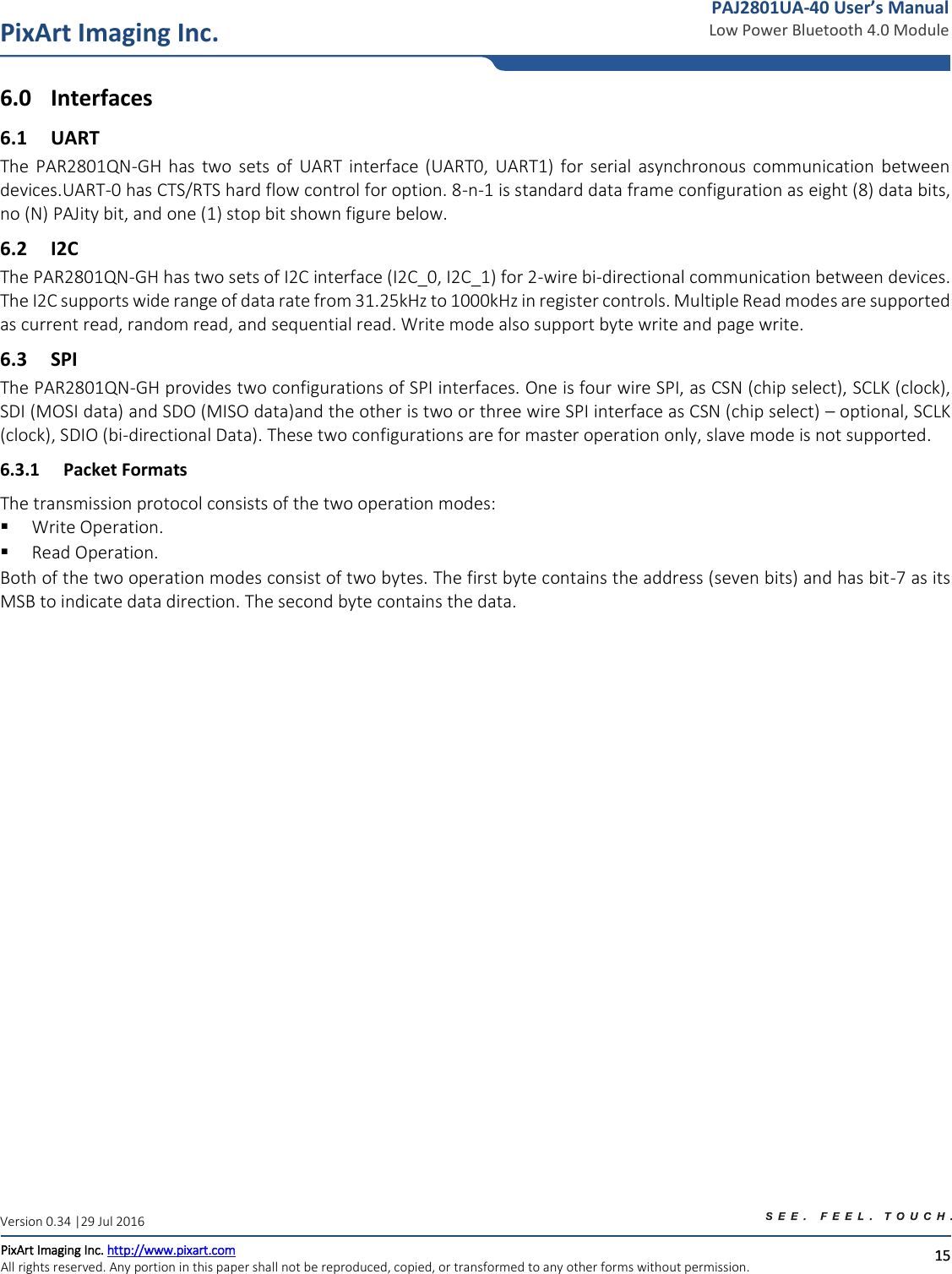   15 PixArt Imaging Inc. PixArt Imaging Inc. http://www.pixart.com   All rights reserved. Any portion in this paper shall not be reproduced, copied, or transformed to any other forms without permission.  PAJ2801UA-40 User’s Manual Low Power Bluetooth 4.0 Module Version 0.34 |29 Jul 2016 6.0 Interfaces 6.1 UART The  PAR2801QN-GH  has  two  sets  of  UART  interface  (UART0,  UART1) for  serial  asynchronous  communication  between devices.UART-0 has CTS/RTS hard flow control for option. 8-n-1 is standard data frame configuration as eight (8) data bits, no (N) PAJity bit, and one (1) stop bit shown figure below. 6.2 I2C The PAR2801QN-GH has two sets of I2C interface (I2C_0, I2C_1) for 2-wire bi-directional communication between devices. The I2C supports wide range of data rate from 31.25kHz to 1000kHz in register controls. Multiple Read modes are supported as current read, random read, and sequential read. Write mode also support byte write and page write. 6.3 SPI The PAR2801QN-GH provides two configurations of SPI interfaces. One is four wire SPI, as CSN (chip select), SCLK (clock), SDI (MOSI data) and SDO (MISO data)and the other is two or three wire SPI interface as CSN (chip select) – optional, SCLK (clock), SDIO (bi-directional Data). These two configurations are for master operation only, slave mode is not supported. 6.3.1 Packet Formats The transmission protocol consists of the two operation modes:  Write Operation.  Read Operation. Both of the two operation modes consist of two bytes. The first byte contains the address (seven bits) and has bit-7 as its MSB to indicate data direction. The second byte contains the data. 