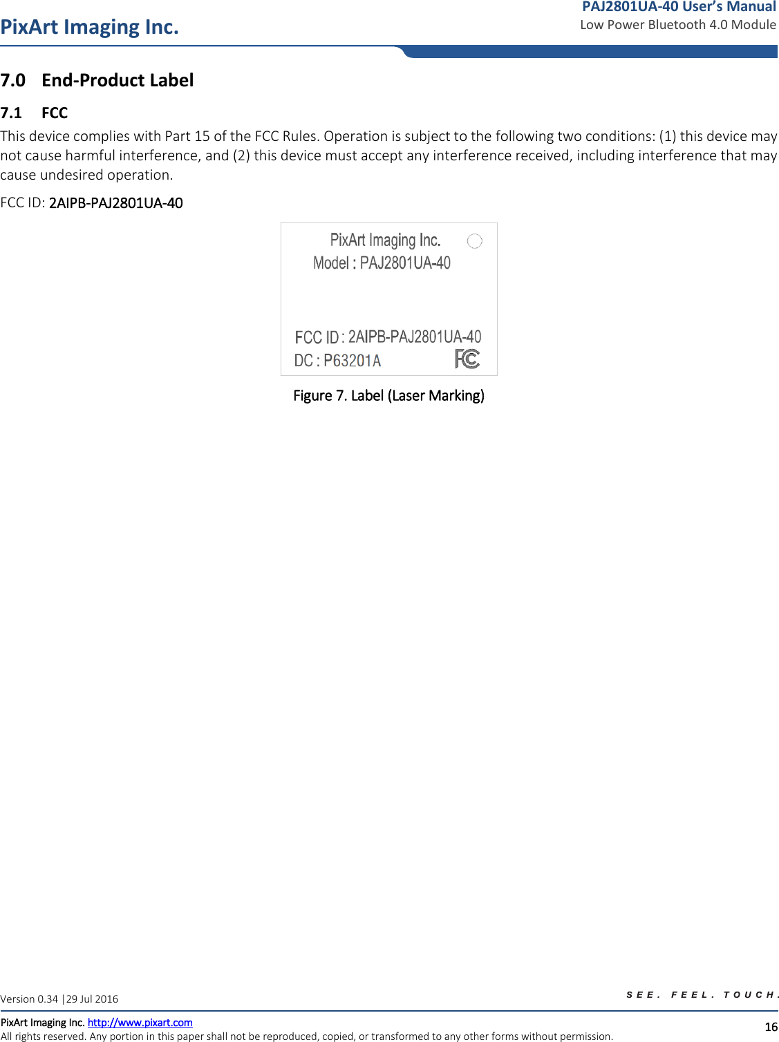   16 PixArt Imaging Inc. PixArt Imaging Inc. http://www.pixart.com   All rights reserved. Any portion in this paper shall not be reproduced, copied, or transformed to any other forms without permission.  PAJ2801UA-40 User’s Manual Low Power Bluetooth 4.0 Module Version 0.34 |29 Jul 2016 7.0 End-Product Label 7.1 FCC This device complies with Part 15 of the FCC Rules. Operation is subject to the following two conditions: (1) this device may not cause harmful interference, and (2) this device must accept any interference received, including interference that may cause undesired operation. FCC ID: 2AIPB-PAJ2801UA-40  Figure 7. Label (Laser Marking)                     